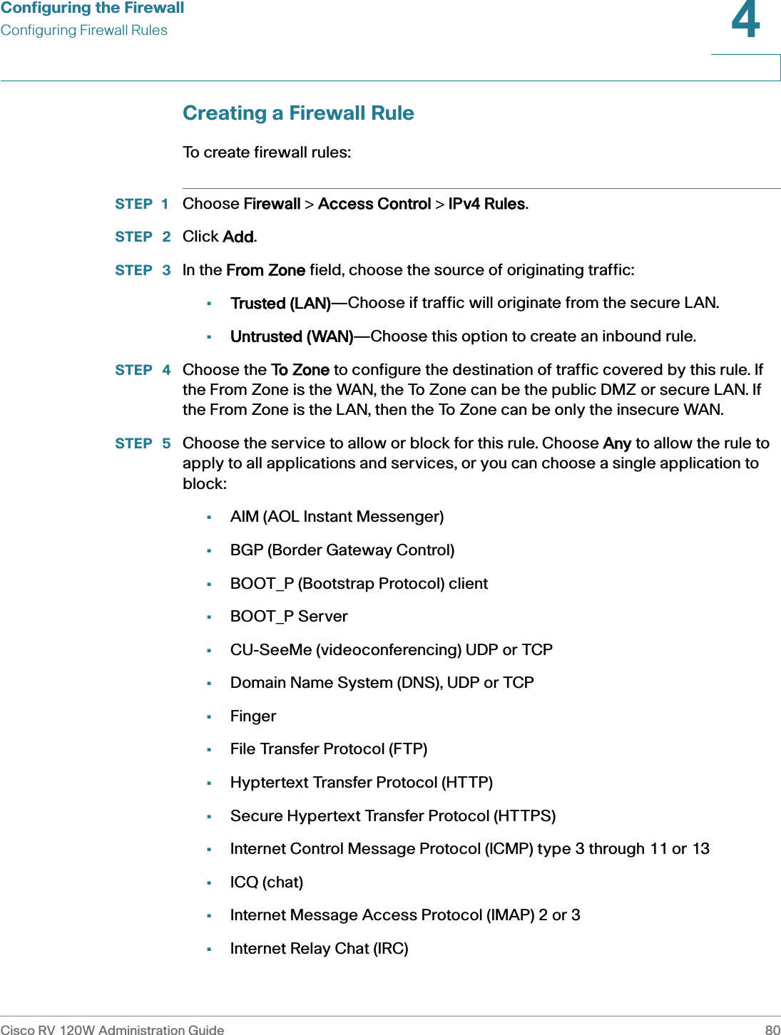 Configuring the FirewallConfiguring Firewall RulesCisco RV 120W Administration Guide 804 Creating a Firewall RuleTo create firewall rules: STEP 1 Choose FFirewall &gt; AAccess Control &gt; IIPv4 Rules.STEP  2 Click AAdd.STEP  3 In the FFrom Zone field, choose the source of originating traffic:•Trusted (LAN)—Choose if traffic will originate from the secure LAN.•Untrusted (WAN)—Choose this option to create an inbound rule.STEP  4 Choose the TTo Zone to configure the destination of traffic covered by this rule. If the From Zone is the WAN, the To Zone can be the public DMZ or secure LAN. If the From Zone is the LAN, then the To Zone can be only the insecure WAN. STEP  5 Choose the service to allow or block for this rule. Choose AAny to allow the rule to apply to all applications and services, or you can choose a single application to block:•AIM (AOL Instant Messenger)•BGP (Border Gateway Control)•BOOT_P (Bootstrap Protocol) client•BOOT_P Server•CU-SeeMe (videoconferencing) UDP or TCP•Domain Name System (DNS), UDP or TCP•Finger•File Transfer Protocol (FTP)•Hyptertext Transfer Protocol (HTTP)•Secure Hypertext Transfer Protocol (HTTPS)•Internet Control Message Protocol (ICMP) type 3 through 11 or 13•ICQ (chat)•Internet Message Access Protocol (IMAP) 2 or 3•Internet Relay Chat (IRC)