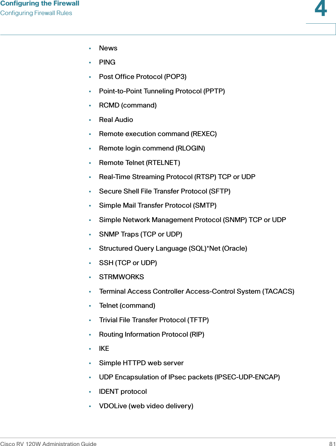 Configuring the FirewallConfiguring Firewall RulesCisco RV 120W Administration Guide 814 •News•PING•Post Office Protocol (POP3)•Point-to-Point Tunneling Protocol (PPTP)•RCMD (command)•Real Audio•Remote execution command (REXEC)•Remote login commend (RLOGIN)•Remote Telnet (RTELNET)•Real-Time Streaming Protocol (RTSP) TCP or UDP•Secure Shell File Transfer Protocol (SFTP)•Simple Mail Transfer Protocol (SMTP)•Simple Network Management Protocol (SNMP) TCP or UDP•SNMP Traps (TCP or UDP)•Structured Query Language (SQL)*Net (Oracle)•SSH (TCP or UDP)•STRMWORKS•Terminal Access Controller Access-Control System (TACACS)•Telnet (command)•Trivial File Transfer Protocol (TFTP)•Routing Information Protocol (RIP)•IKE•Simple HTTPD web server•UDP Encapsulation of IPsec packets (IPSEC-UDP-ENCAP)•IDENT protocol•VDOLive (web video delivery)