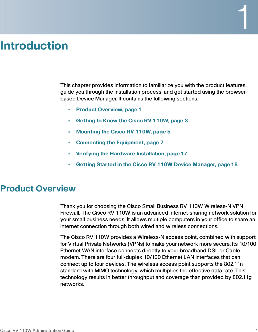 1Cisco RV 110W Administration Guide 1 IntroductionThis chapter provides information to familiarize you with the product features, guide you through the installation process, and get started using the browser-based Device Manager. It contains the following sections:•Product Overview, page 1•Getting to Know the Cisco RV 110W, page 3•Mounting the Cisco RV 110W, page 5•Connecting the Equipment, page 7•Verifying the Hardware Installation, page 17•Getting Started in the Cisco RV 110W Device Manager, page 18Product OverviewThank you for choosing the Cisco Small Business RV 110W Wireless-N VPN Firewall. The Cisco RV 110W is an advanced Internet-sharing network solution for your small business needs. It allows multiple computers in your office to share an Internet connection through both wired and wireless connections.The Cisco RV 110W provides a Wireless-N access point, combined with support for Virtual Private Networks (VPNs) to make your network more secure. Its 10/100 Ethernet WAN interface connects directly to your broadband DSL or Cable modem. There are four full-duplex 10/100 Ethernet LAN interfaces that can connect up to four devices. The wireless access point supports the 802.11n standard with MIMO technology, which multiplies the effective data rate. This technology results in better throughput and coverage than provided by 802.11g networks. 