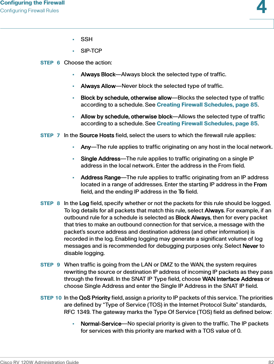 Configuring the FirewallConfiguring Firewall RulesCisco RV 120W Administration Guide 824 •SSH•SIP-TCPSTEP  6 Choose the action:•Always Block—Always block the selected type of traffic.•Always Allow—Never block the selected type of traffic.•Block by schedule, otherwise allow—Blocks the selected type of traffic according to a schedule. See Creating Firewall Schedules, page 85.•Allow by schedule, otherwise block—Allows the selected type of traffic according to a schedule. See Creating Firewall Schedules, page 85.STEP  7 In the SSource Hosts field, select the users to which the firewall rule applies:•Any—The rule applies to traffic originating on any host in the local network.•Single Address—The rule applies to traffic originating on a single IP address in the local network. Enter the address in the From field.•Address Range—The rule applies to traffic originating from an IP address located in a range of addresses. Enter the starting IP address in the FFrom field, and the ending IP address in the TTo field.STEP  8 In the LLog field, specify whether or not the packets for this rule should be logged. To log details for all packets that match this rule, select AAlways. For example, if an outbound rule for a schedule is selected as BBlock Always, then for every packet that tries to make an outbound connection for that service, a message with the packet’s source address and destination address (and other information) is recorded in the log. Enabling logging may generate a significant volume of log messages and is recommended for debugging purposes only. Select NNever to disable logging. STEP  9 When traffic is going from the LAN or DMZ to the WAN, the system requires rewriting the source or destination IP address of incoming IP packets as they pass through the firewall. In the SNAT IP Type field, choose WWAN Interface Address or choose Single Address and enter the Single IP Address in the SNAT IP field.STEP 10 In the QQoS Priority field, assign a priority to IP packets of this service. The priorities are defined by “Type of Service (TOS) in the Internet Protocol Suite” standards, RFC 1349. The gateway marks the Type Of Service (TOS) field as defined below:•Normal-Service—No special priority is given to the traffic. The IP packets for services with this priority are marked with a TOS value of 0. 