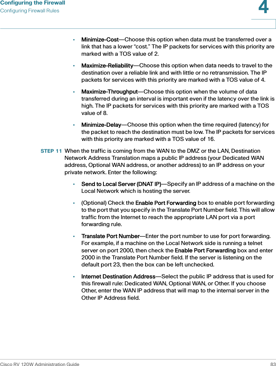 Configuring the FirewallConfiguring Firewall RulesCisco RV 120W Administration Guide 834 •Minimize-Cost—Choose this option when data must be transferred over a link that has a lower “cost.” The IP packets for services with this priority are marked with a TOS value of 2. •Maximize-Reliability—Choose this option when data needs to travel to the destination over a reliable link and with little or no retransmission. The IP packets for services with this priority are marked with a TOS value of 4. •Maximize-Throughput—Choose this option when the volume of data transferred during an interval is important even if the latency over the link is high. The IP packets for services with this priority are marked with a TOS value of 8. •Minimize-Delay—Choose this option when the time required (latency) for the packet to reach the destination must be low. The IP packets for services with this priority are marked with a TOS value of 16.STEP 11 When the traffic is coming from the WAN to the DMZ or the LAN, Destination Network Address Translation maps a public IP address (your Dedicated WAN address, Optional WAN address, or another address) to an IP address on your private network. Enter the following:•Send to Local Server (DNAT IP)—Specify an IP address of a machine on the Local Network which is hosting the server. •(Optional) Check the EEnable Port Forwarding box to enable port forwarding to the port that you specify in the Translate Port Number field. This will allow traffic from the Internet to reach the appropriate LAN port via a port forwarding rule.•Translate Port Number—Enter the port number to use for port forwarding. For example, if a machine on the Local Network side is running a telnet server on port 2000, then check the EEnable Port Forwarding box and enter 2000 in the Translate Port Number field. If the server is listening on the default port 23, then the box can be left unchecked.•Internet Destination Address—Select the public IP address that is used for this firewall rule: Dedicated WAN, Optional WAN, or Other. If you choose Other, enter the WAN IP address that will map to the internal server in the Other IP Address field.