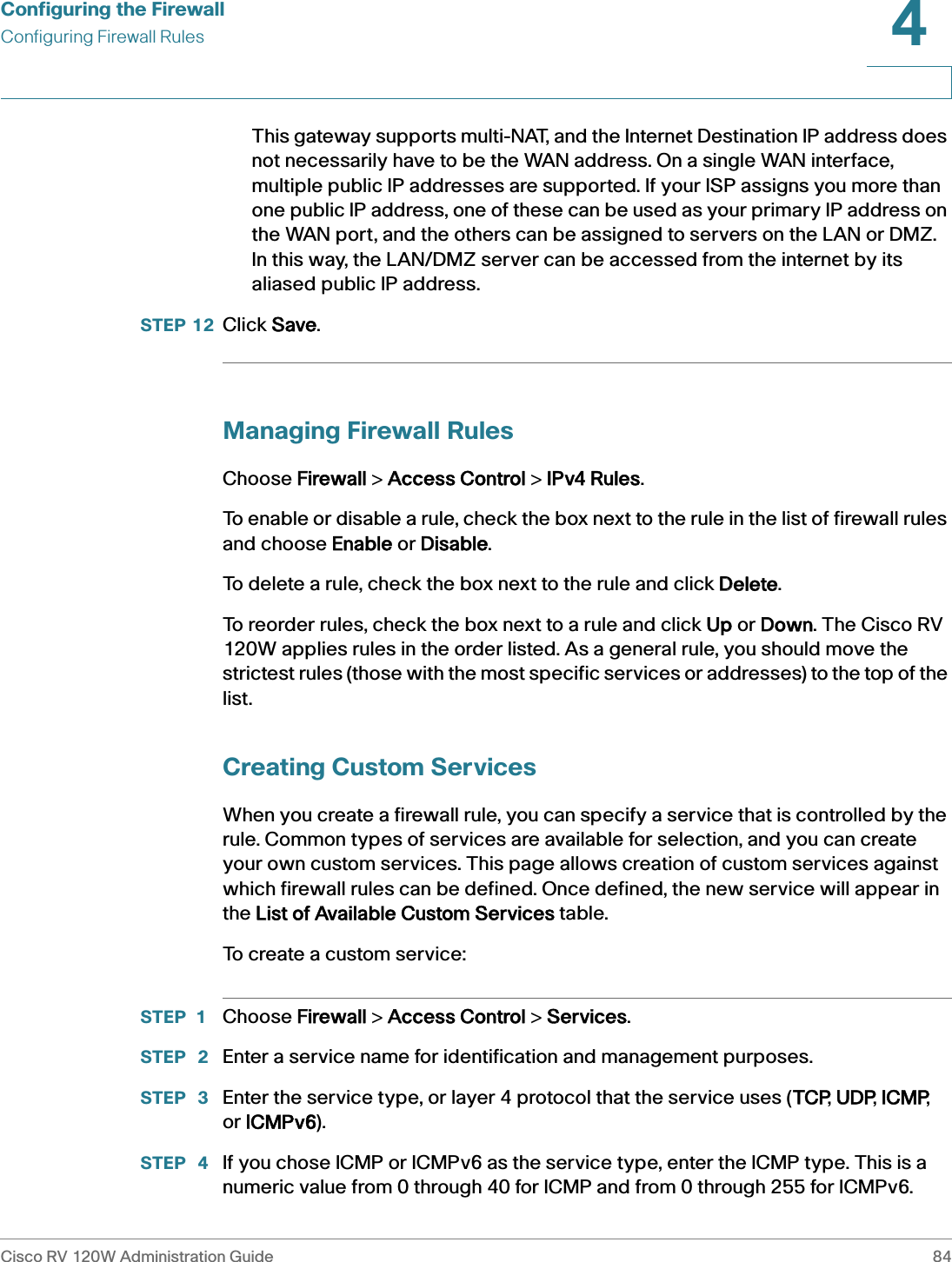Configuring the FirewallConfiguring Firewall RulesCisco RV 120W Administration Guide 844 This gateway supports multi-NAT, and the Internet Destination IP address does not necessarily have to be the WAN address. On a single WAN interface, multiple public IP addresses are supported. If your ISP assigns you more than one public IP address, one of these can be used as your primary IP address on the WAN port, and the others can be assigned to servers on the LAN or DMZ.   In this way, the LAN/DMZ server can be accessed from the internet by its aliased public IP address. STEP 12 Click SSave.Managing Firewall RulesChoose FFirewall &gt; AAccess Control &gt; IIPv4 Rules.To enable or disable a rule, check the box next to the rule in the list of firewall rules and choose EEnable or DDisable.To delete a rule, check the box next to the rule and click DDelete.To reorder rules, check the box next to a rule and click UUp or DDown. The Cisco RV 120W applies rules in the order listed. As a general rule, you should move the strictest rules (those with the most specific services or addresses) to the top of the list.Creating Custom ServicesWhen you create a firewall rule, you can specify a service that is controlled by the rule. Common types of services are available for selection, and you can create your own custom services. This page allows creation of custom services against which firewall rules can be defined. Once defined, the new service will appear in the LList of Available Custom Services table.To create a custom service:STEP 1 Choose FFirewall &gt; AAccess Control &gt; SServices.STEP  2 Enter a service name for identification and management purposes. STEP  3 Enter the service type, or layer 4 protocol that the service uses (TTCP, UUDP, IICMP, or IICMPv6).STEP  4 If you chose ICMP or ICMPv6 as the service type, enter the ICMP type. This is a numeric value from 0 through 40 for ICMP and from 0 through 255 for ICMPv6. 