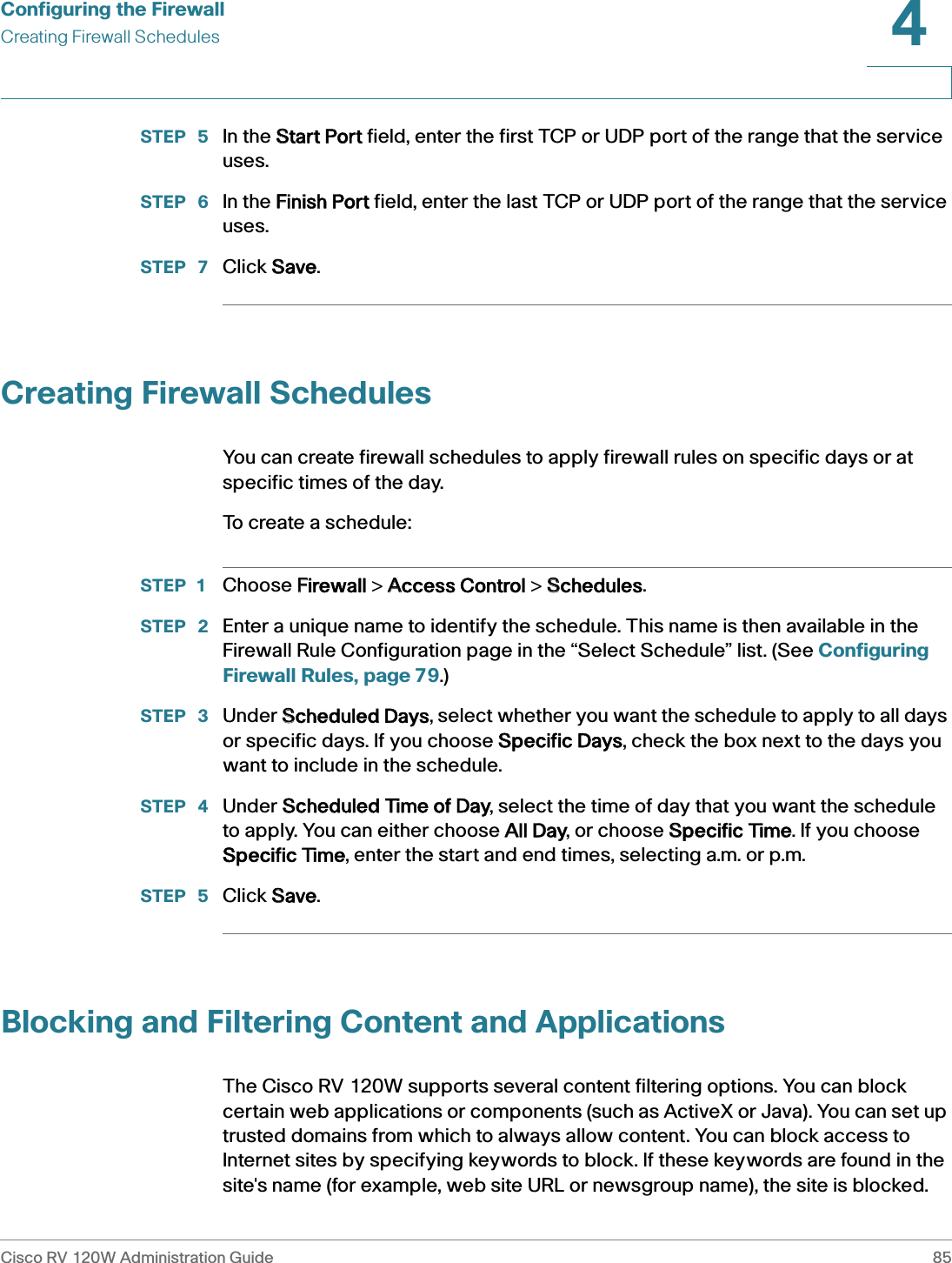 Configuring the FirewallCreating Firewall SchedulesCisco RV 120W Administration Guide 854 STEP  5 In the SStart Port field, enter the first TCP or UDP port of the range that the service uses. STEP  6 In the FFinish Port field, enter the last TCP or UDP port of the range that the service uses.STEP  7 Click SSave.Creating Firewall SchedulesYou can create firewall schedules to apply firewall rules on specific days or at specific times of the day. To create a schedule:STEP 1 Choose FFirewall &gt; AAccess Control &gt; SSchedules.STEP  2 Enter a unique name to identify the schedule. This name is then available in the Firewall Rule Configuration page in the “Select Schedule” list. (See Configuring Firewall Rules, page 79.)STEP  3 Under SScheduled Days, select whether you want the schedule to apply to all days or specific days. If you choose SSpecific Days, check the box next to the days you want to include in the schedule.STEP  4 Under SScheduled Time of Day, select the time of day that you want the schedule to apply. You can either choose AAll Day, or choose SSpecific Time. If you choose Specific Time, enter the start and end times, selecting a.m. or p.m.STEP  5 Click SSave.Blocking and Filtering Content and ApplicationsThe Cisco RV 120W supports several content filtering options. You can block certain web applications or components (such as ActiveX or Java). You can set up trusted domains from which to always allow content. You can block access to Internet sites by specifying keywords to block. If these keywords are found in the site&apos;s name (for example, web site URL or newsgroup name), the site is blocked. 