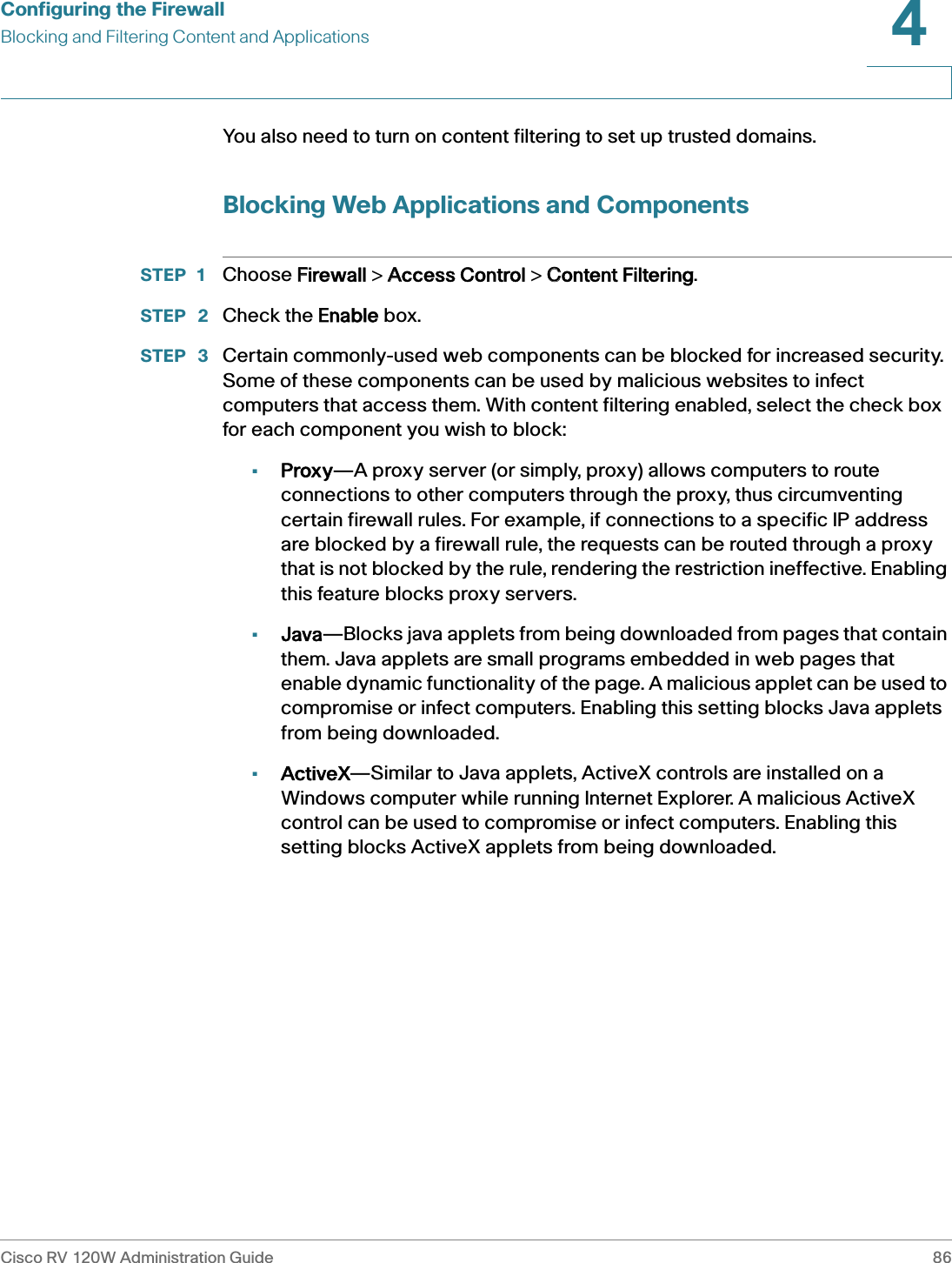 Configuring the FirewallBlocking and Filtering Content and ApplicationsCisco RV 120W Administration Guide 864 You also need to turn on content filtering to set up trusted domains.Blocking Web Applications and ComponentsSTEP 1 Choose FFirewall &gt; AAccess Control &gt; CContent Filtering.STEP  2 Check the EEnable box.STEP  3 Certain commonly-used web components can be blocked for increased security. Some of these components can be used by malicious websites to infect computers that access them. With content filtering enabled, select the check box for each component you wish to block: •Proxy—A proxy server (or simply, proxy) allows computers to route connections to other computers through the proxy, thus circumventing certain firewall rules. For example, if connections to a specific IP address are blocked by a firewall rule, the requests can be routed through a proxy that is not blocked by the rule, rendering the restriction ineffective. Enabling this feature blocks proxy servers.•Java—Blocks java applets from being downloaded from pages that contain them. Java applets are small programs embedded in web pages that enable dynamic functionality of the page. A malicious applet can be used to compromise or infect computers. Enabling this setting blocks Java applets from being downloaded.•ActiveX—Similar to Java applets, ActiveX controls are installed on a Windows computer while running Internet Explorer. A malicious ActiveX control can be used to compromise or infect computers. Enabling this setting blocks ActiveX applets from being downloaded.