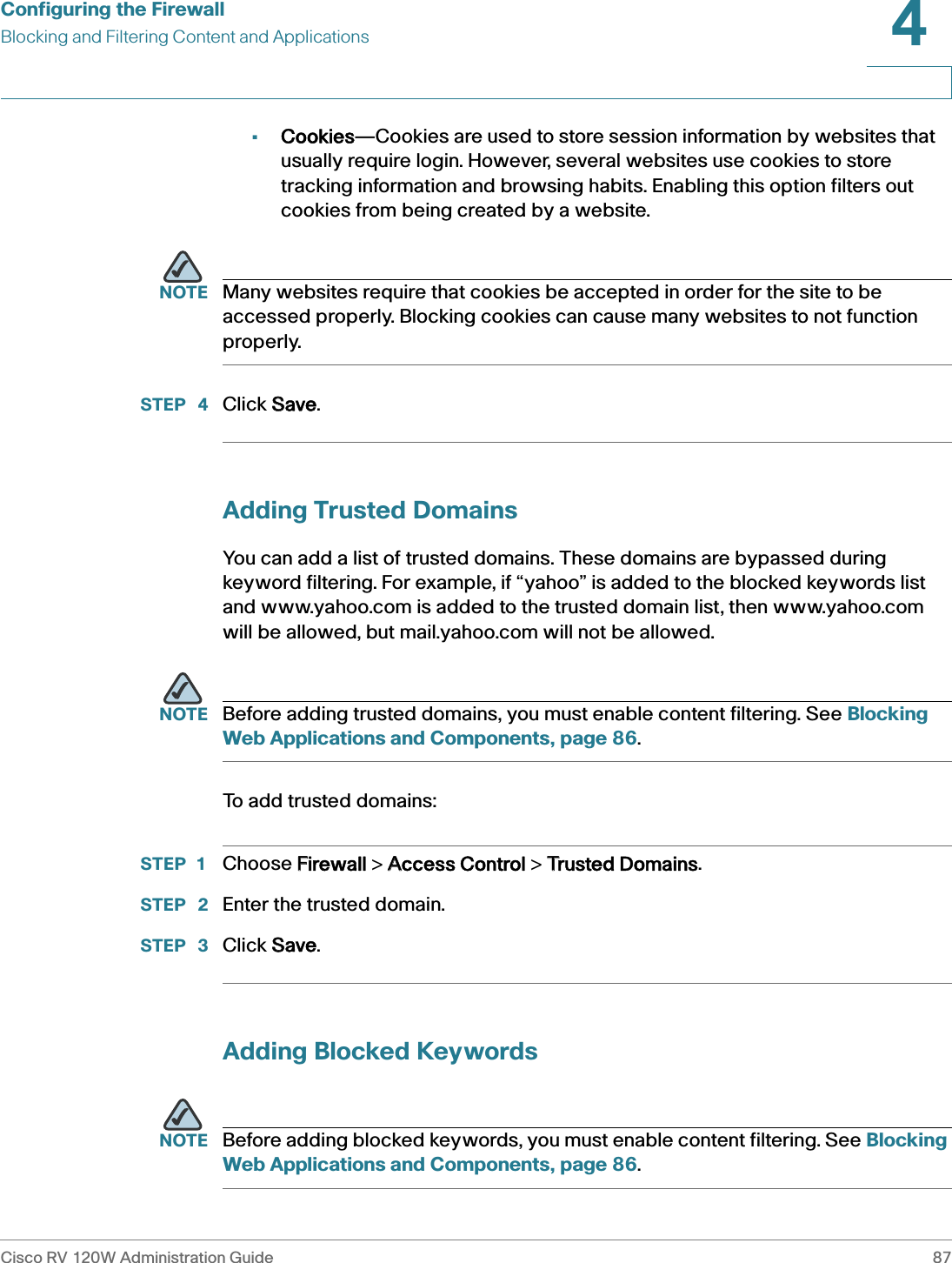 Configuring the FirewallBlocking and Filtering Content and ApplicationsCisco RV 120W Administration Guide 874 •Cookies—Cookies are used to store session information by websites that usually require login. However, several websites use cookies to store tracking information and browsing habits. Enabling this option filters out cookies from being created by a website.NOTE Many websites require that cookies be accepted in order for the site to be accessed properly. Blocking cookies can cause many websites to not function properly.STEP  4 Click SSave.Adding Trusted DomainsYou can add a list of trusted domains. These domains are bypassed during keyword filtering. For example, if “yahoo” is added to the blocked keywords list and www.yahoo.com is added to the trusted domain list, then www.yahoo.com will be allowed, but mail.yahoo.com will not be allowed. NOTE Before adding trusted domains, you must enable content filtering. See Blocking Web Applications and Components, page 86.To add trusted domains:STEP 1 Choose FFirewall &gt; AAccess Control &gt; TTrusted Domains.STEP  2 Enter the trusted domain.STEP  3 Click SSave.Adding Blocked KeywordsNOTE Before adding blocked keywords, you must enable content filtering. See Blocking Web Applications and Components, page 86.