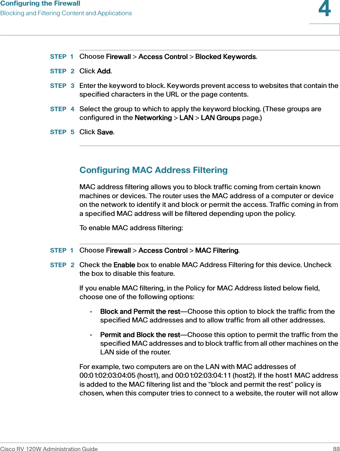 Configuring the FirewallBlocking and Filtering Content and ApplicationsCisco RV 120W Administration Guide 884 STEP 1 Choose FFirewall &gt; AAccess Control &gt; BBlocked Keywords.STEP  2 Click AAdd.STEP  3 Enter the keyword to block. Keywords prevent access to websites that contain the specified characters in the URL or the page contents.STEP  4 Select the group to which to apply the keyword blocking. (These groups are configured in the NNetworking &gt; LLAN &gt; LLAN Groups page.)STEP  5 Click SSave.Configuring MAC Address FilteringMAC address filtering allows you to block traffic coming from certain known machines or devices. The router uses the MAC address of a computer or device on the network to identify it and block or permit the access. Traffic coming in from a specified MAC address will be filtered depending upon the policy. To enable MAC address filtering:STEP 1 Choose FFirewall &gt; AAccess Control &gt; MMAC Filtering.STEP  2 Check the EEnable box to enable MAC Address Filtering for this device. Uncheck the box to disable this feature.If you enable MAC filtering, in the Policy for MAC Address listed below field, choose one of the following options: •Block and Permit the rest—Choose this option to block the traffic from the specified MAC addresses and to allow traffic from all other addresses.•Permit and Block the rest—Choose this option to permit the traffic from the specified MAC addresses and to block traffic from all other machines on the LAN side of the router.For example, two computers are on the LAN with MAC addresses of 00:01:02:03:04:05 (host1), and 00:01:02:03:04:11 (host2). If the host1 MAC address is added to the MAC filtering list and the “block and permit the rest” policy is chosen, when this computer tries to connect to a website, the router will not allow 