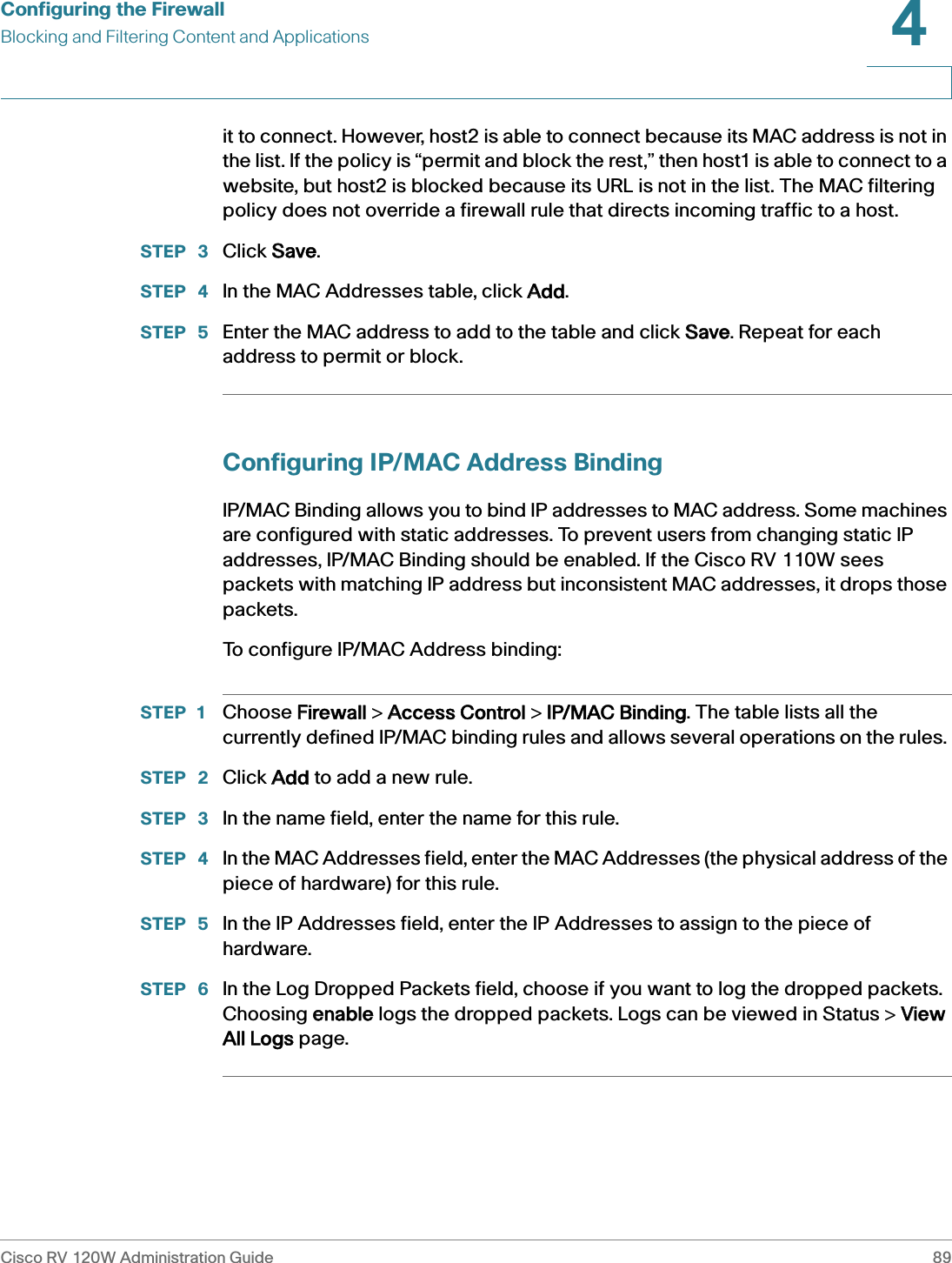 Configuring the FirewallBlocking and Filtering Content and ApplicationsCisco RV 120W Administration Guide 894 it to connect. However, host2 is able to connect because its MAC address is not in the list. If the policy is “permit and block the rest,” then host1 is able to connect to a website, but host2 is blocked because its URL is not in the list. The MAC filtering policy does not override a firewall rule that directs incoming traffic to a host. STEP  3 Click SSave.STEP  4 In the MAC Addresses table, click AAdd. STEP  5 Enter the MAC address to add to the table and click SSave. Repeat for each address to permit or block.Configuring IP/MAC Address BindingIP/MAC Binding allows you to bind IP addresses to MAC address. Some machines are configured with static addresses. To prevent users from changing static IP addresses, IP/MAC Binding should be enabled. If the Cisco RV 110W sees packets with matching IP address but inconsistent MAC addresses, it drops those packets.To configure IP/MAC Address binding:STEP 1 Choose FFirewall &gt; AAccess Control &gt; IIP/MAC Binding. The table lists all the currently defined IP/MAC binding rules and allows several operations on the rules. STEP  2 Click AAdd to add a new rule.STEP  3 In the name field, enter the name for this rule. STEP  4 In the MAC Addresses field, enter the MAC Addresses (the physical address of the piece of hardware) for this rule. STEP  5 In the IP Addresses field, enter the IP Addresses to assign to the piece of hardware. STEP  6 In the Log Dropped Packets field, choose if you want to log the dropped packets. Choosing eenable logs the dropped packets. Logs can be viewed in Status &gt; VView All Logs page.