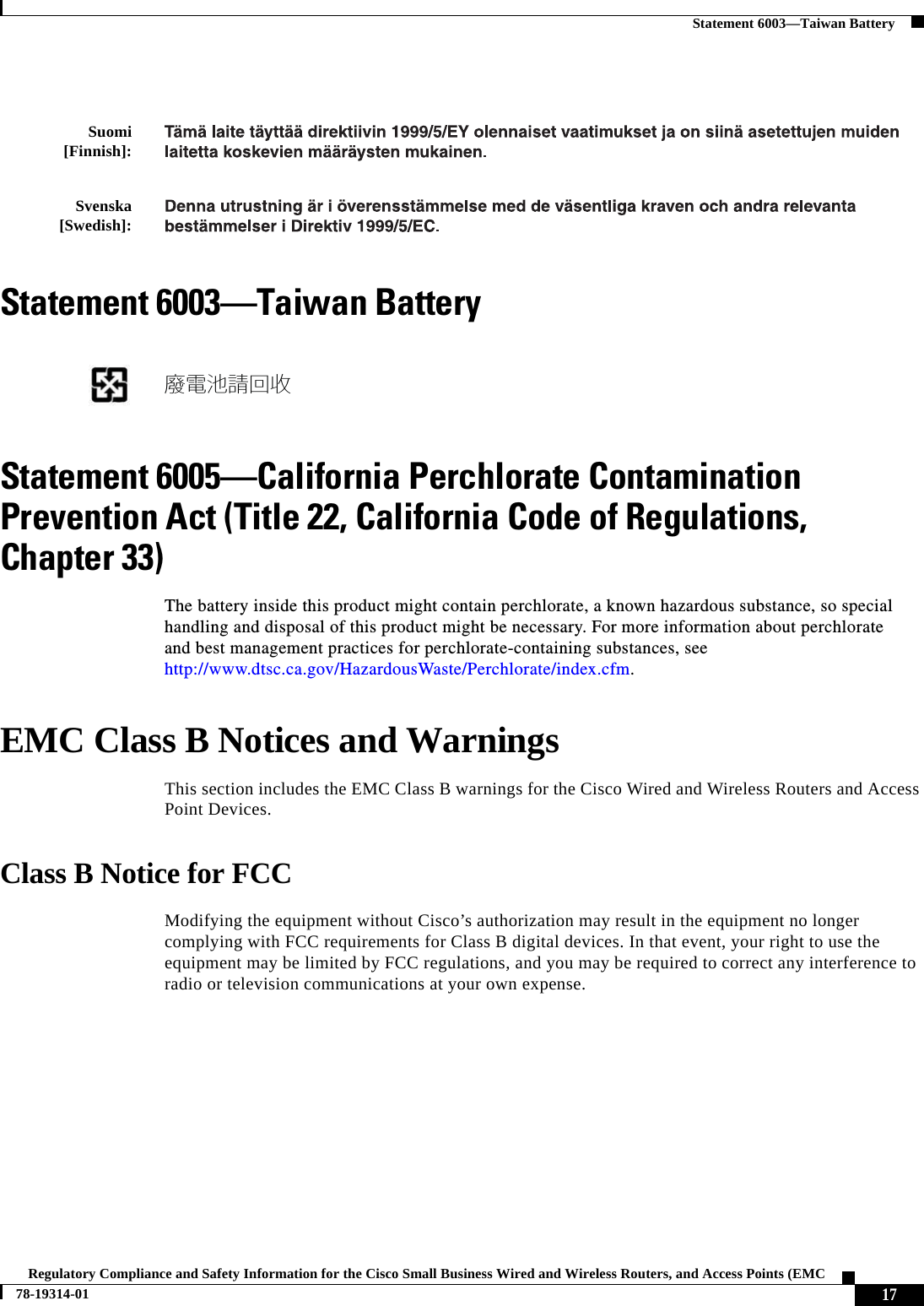  17Regulatory Compliance and Safety Information for the Cisco Small Business Wired and Wireless Routers, and Access Points (EMC 78-19314-01Statement 6003—Taiwan BatteryStatement 6003—Taiwan BatteryStatement 6005—California Perchlorate Contamination Prevention Act (Title 22, California Code of Regulations, Chapter 33)The battery inside this product might contain perchlorate, a known hazardous substance, so special handling and disposal of this product might be necessary. For more information about perchlorate and best management practices for perchlorate-containing substances, see http://www.dtsc.ca.gov/HazardousWaste/Perchlorate/index.cfm.EMC Class B Notices and WarningsThis section includes the EMC Class B warnings for the Cisco Wired and Wireless Routers and Access Point Devices.Class B Notice for FCCModifying the equipment without Cisco’s authorization may result in the equipment no longer complying with FCC requirements for Class B digital devices. In that event, your right to use the equipment may be limited by FCC regulations, and you may be required to correct any interference to radio or television communications at your own expense.Suomi [Finnish]: Svenska [Swedish]: 廢電池請回收