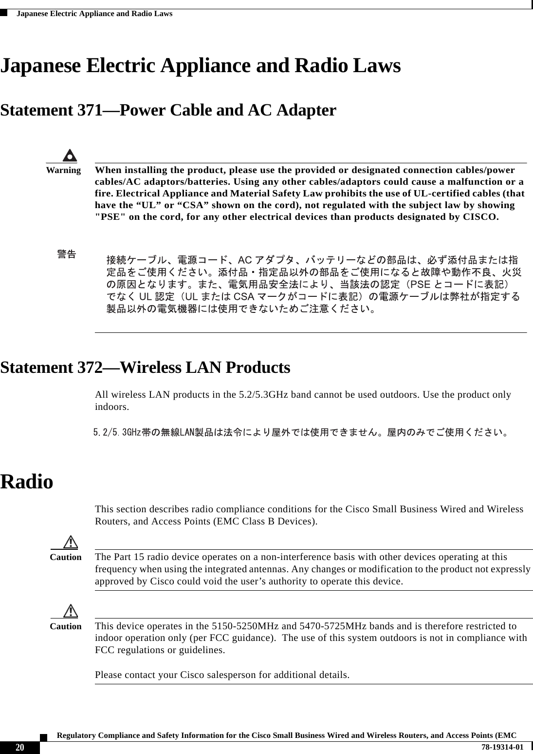  20Regulatory Compliance and Safety Information for the Cisco Small Business Wired and Wireless Routers, and Access Points (EMC 78-19314-01Japanese Electric Appliance and Radio LawsJapanese Electric Appliance and Radio LawsStatement 371—Power Cable and AC AdapterStatement 372—Wireless LAN ProductsAll wireless LAN products in the 5.2/5.3GHz band cannot be used outdoors. Use the product only indoors. RadioThis section describes radio compliance conditions for the Cisco Small Business Wired and Wireless Routers, and Access Points (EMC Class B Devices).Caution The Part 15 radio device operates on a non-interference basis with other devices operating at this frequency when using the integrated antennas. Any changes or modification to the product not expressly approved by Cisco could void the user’s authority to operate this device.Caution This device operates in the 5150-5250MHz and 5470-5725MHz bands and is therefore restricted to indoor operation only (per FCC guidance).  The use of this system outdoors is not in compliance with FCC regulations or guidelines.   Please contact your Cisco salesperson for additional details.WarningWhen installing the product, please use the provided or designated connection cables/power cables/AC adaptors/batteries. Using any other cables/adaptors could cause a malfunction or a fire. Electrical Appliance and Material Safety Law prohibits the use of UL-certified cables (that have the “UL” or “CSA” shown on the cord), not regulated with the subject law by showing &quot;PSE&quot; on the cord, for any other electrical devices than products designated by CISCO.