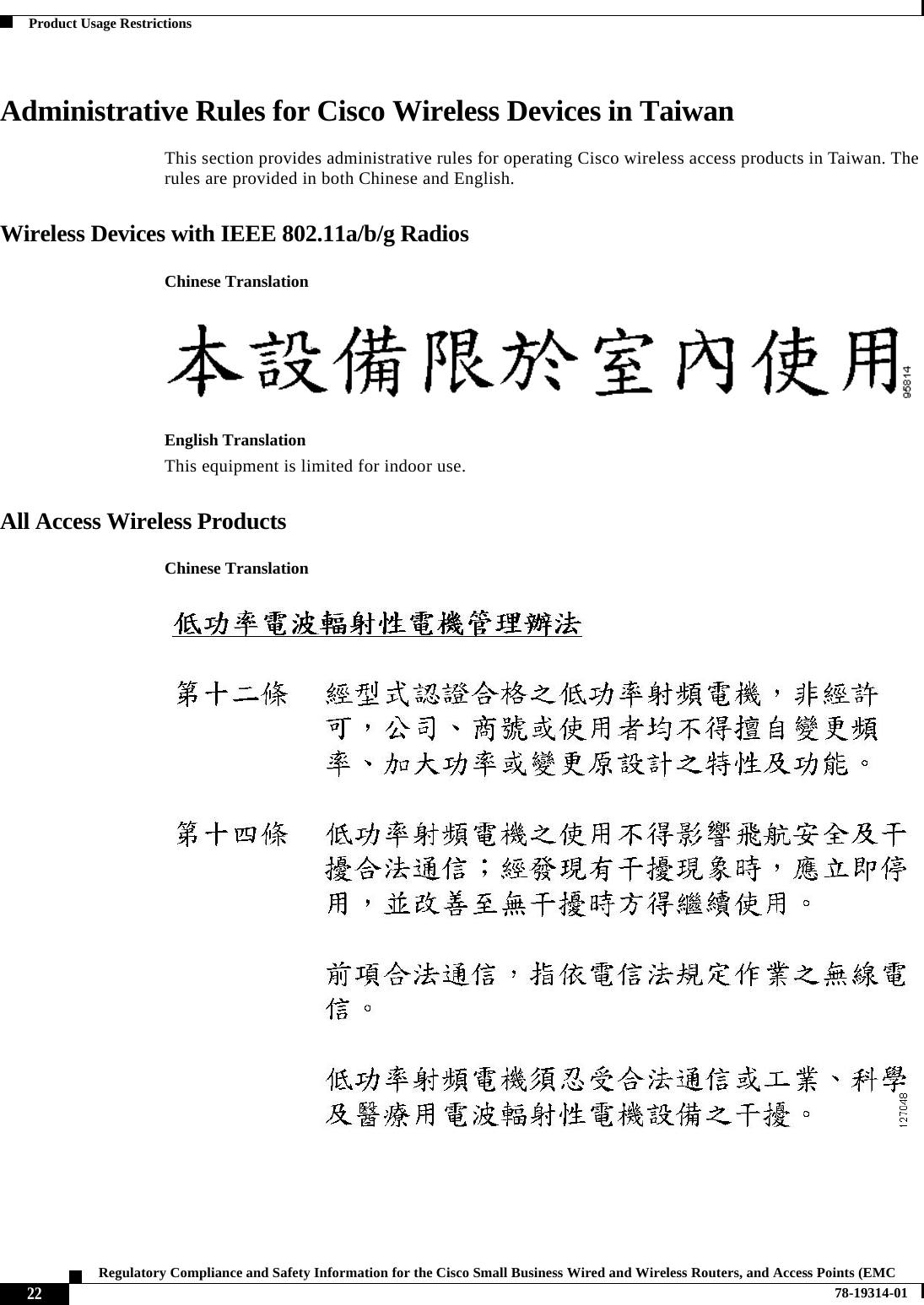  22Regulatory Compliance and Safety Information for the Cisco Small Business Wired and Wireless Routers, and Access Points (EMC 78-19314-01Product Usage RestrictionsAdministrative Rules for Cisco Wireless Devices in TaiwanThis section provides administrative rules for operating Cisco wireless access products in Taiwan. The rules are provided in both Chinese and English.Wireless Devices with IEEE 802.11a/b/g RadiosChinese TranslationEnglish TranslationThis equipment is limited for indoor use.All Access Wireless ProductsChinese Translation
