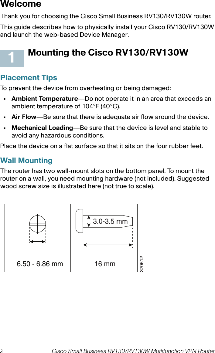 2 Cisco Small Business RV130/RV130W Mutlifunction VPN Router  WelcomeThank you for choosing the Cisco Small Business RV130/RV130W router. This guide describes how to physically install your Cisco RV130/RV130W and launch the web-based Device Manager.Mounting the Cisco RV130/RV130WPlacement TipsTo prevent the device from overheating or being damaged:• Ambient Temperature—Do not operate it in an area that exceeds an ambient temperature of 104°F (40°C).•Air Flow—Be sure that there is adequate air flow around the device.• Mechanical Loading—Be sure that the device is level and stable to avoid any hazardous conditions.Place the device on a flat surface so that it sits on the four rubber feet.Wall MountingThe router has two wall-mount slots on the bottom panel. To mount the router on a wall, you need mounting hardware (not included). Suggested wood screw size is illustrated here (not true to scale).16.50 - 6.86 mm  16 mm3.0-3.5 mm370612
