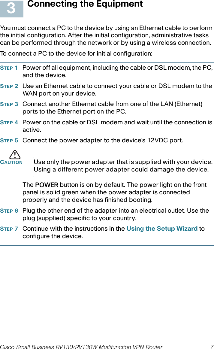 Cisco Small Business RV130/RV130W Mutlifunction VPN Router  7 Connecting the EquipmentYou must connect a PC to the device by using an Ethernet cable to perform the initial configuration. After the initial configuration, administrative tasks can be performed through the network or by using a wireless connection. To connect a PC to the device for initial configuration:STEP 1Power off all equipment, including the cable or DSL modem, the PC, and the device.STEP 2Use an Ethernet cable to connect your cable or DSL modem to the WAN por t on your device.STEP 3Connect another Ethernet cable from one of the LAN (Ethernet) ports to the Ethernet port on the PC.STEP 4Power on the cable or DSL modem and wait until the connection is active.STEP 5Connect the power adapter to the device’s 12VDC port.CAUTION Use only the power adapter that is supplied with your device. Using a different power adapter could damage the device.The POWER button is on by default. The power light on the front panel is solid green when the power adapter is connected properly and the device has finished booting.STEP 6Plug the other end of the adapter into an electrical outlet. Use the  plug (supplied) specific to your country.STEP 7Continue with the instructions in the Using the Setup Wizard to configure the device.3