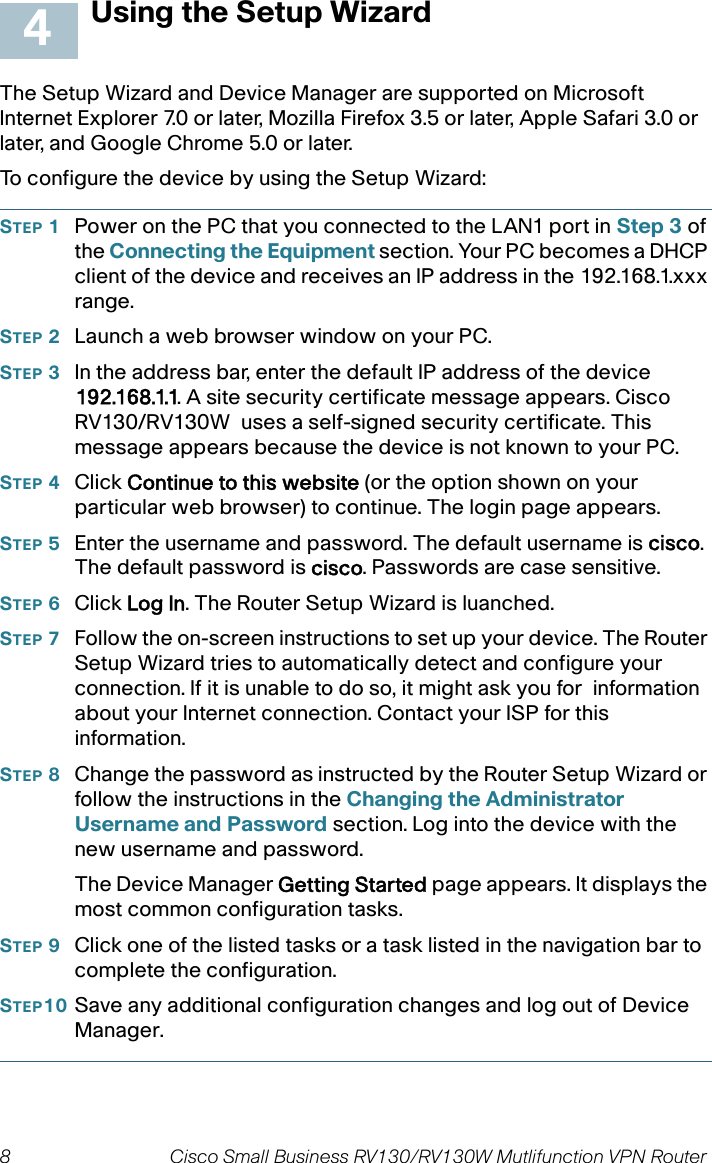 8 Cisco Small Business RV130/RV130W Mutlifunction VPN Router  Using the Setup WizardThe Setup Wizard and Device Manager are supported on Microsoft Internet Explorer 7.0 or later, Mozilla Firefox 3.5 or later, Apple Safari 3.0 or later, and Google Chrome 5.0 or later. To configure the device by using the Setup Wizard:STEP 1Power on the PC that you connected to the LAN1 port in Step 3 of the Connecting the Equipment section. Your PC becomes a DHCP client of the device and receives an IP address in the 192.168.1.xxx range. STEP 2Launch a web browser window on your PC. STEP 3In the address bar, enter the default IP address of the device 192.168.1.1. A site security certificate message appears. Cisco RV130/RV130W  uses a self-signed security certificate. This message appears because the device is not known to your PC. STEP 4Click Continue to this website (or the option shown on your particular web browser) to continue. The login page appears.STEP 5Enter the username and password. The default username is cisco. The default password is cisco. Passwords are case sensitive. STEP 6Click Log In. The Router Setup Wizard is luanched.STEP 7Follow the on-screen instructions to set up your device. The Router Setup Wizard tries to automatically detect and configure your connection. If it is unable to do so, it might ask you for  information about your Internet connection. Contact your ISP for this information.STEP 8Change the password as instructed by the Router Setup Wizard or follow the instructions in the Changing the Administrator Username and Password section. Log into the device with the new username and password. The Device Manager Getting Started page appears. It displays the most common configuration tasks. STEP 9Click one of the listed tasks or a task listed in the navigation bar to  complete the configuration. STEP10 Save any additional configuration changes and log out of Device Manager.4