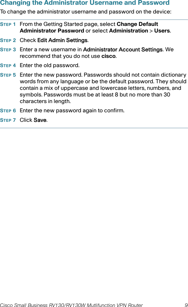 Cisco Small Business RV130/RV130W Mutlifunction VPN Router  9 Changing the Administrator Username and PasswordTo change the administrator username and password on the device:STEP 1From the Getting Started page, select Change Default Administrator Password or select Administration &gt; Users. STEP 2Check Edit Admin Settings. STEP 3Enter a new username in Administrator Account Settings. We recommend that you do not use cisco.STEP 4Enter the old password.STEP 5Enter the new password. Passwords should not contain dictionary words from any language or be the default password. They should contain a mix of uppercase and lowercase letters, numbers, and symbols. Passwords must be at least 8 but no more than 30 characters in length.STEP 6Enter the new password again to confirm.STEP 7Click Save.