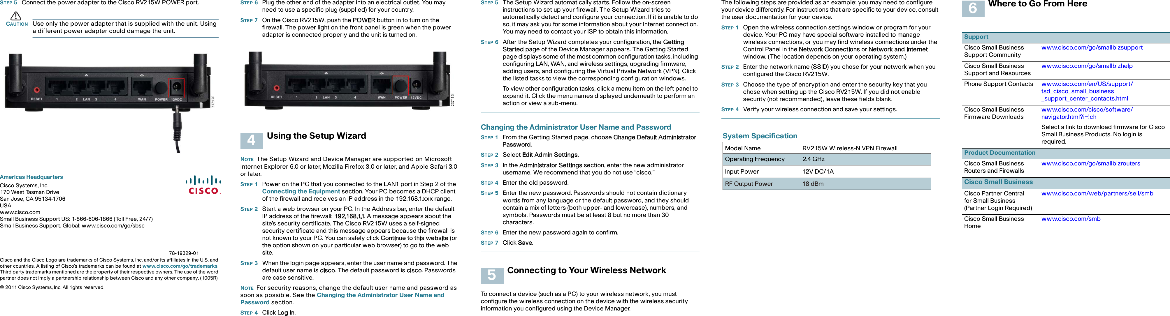 Americas HeadquartersCisco Systems, Inc.170 West Tasman DriveSan Jose, CA 95134-1706USAwww.cisco.comSmall Business Support US: 1-866-606-1866 (Toll Free, 24/7)Small Business Support, Global: www.cisco.com/go/sbscCisco and the Cisco Logo are trademarks of Cisco Systems, Inc. and/or its affiliates in the U.S. andother countries. A listing of Cisco&apos;s trademarks can be found at www.cisco.com/go/trademarks.Third party trademarks mentioned are the property of their respective owners. The use of the wordpartner does not imply a partnership relationship between Cisco and any other company. (1005R)© 2011 Cisco Systems, Inc. All rights reserved. 78-19329-01STEP 5Connect the power adapter to the Cisco RV215W POWER port.CAUTION Use only the power adapter that is supplied with the unit. Using a different power adapter could damage the unit.STEP 6Plug the other end of the adapter into an electrical outlet. You may need to use a specific plug (supplied) for your country.STEP 7On the Cisco RV215W, push the POWER button in to turn on the firewall. The power light on the front panel is green when the power adapter is connected properly and the unit is turned on.Using the Setup WizardNOTE The Setup Wizard and Device Manager are supported on Microsoft Internet Explorer 6.0 or later, Mozilla Firefox 3.0 or later, and Apple Safari 3.0 or later. STEP 1Power on the PC that you connected to the LAN1 port in Step 2 of the Connecting the Equipment section. Your PC becomes a DHCP client of the firewall and receives an IP address in the 192.168.1.xxx range. STEP 2Start a web browser on your PC. In the Address bar, enter the default IP address of the firewall: 192.168.1.1. A message appears about the site’s security certificate. The Cisco RV215W uses a self-signed security certificate and this message appears because the firewall is not known to your PC. You can safely click Continue to this website (or the option shown on your particular web browser) to go to the web site.STEP 3When the login page appears, enter the user name and password. The default user name is cisco. The default password is cisco. Passwords are case sensitive.NOTE For security reasons, change the default user name and password as soon as possible. See the Changing the Administrator User Name and Password section.STEP 4Click Log In. 4STEP 5The Setup Wizard automatically starts. Follow the on-screen instructions to set up your firewall. The Setup Wizard tries to automatically detect and configure your connection. If it is unable to do so, it may ask you for some information about your Internet connection. You may need to contact your ISP to obtain this information.STEP 6After the Setup Wizard completes your configuration, the Getting Started page of the Device Manager appears. The Getting Started page displays some of the most common configuration tasks, including configuring LAN, WAN, and wireless settings, upgrading firmware, adding users, and configuring the Virtual Private Network (VPN). Click the listed tasks to view the corresponding configuration windows.To view other configuration tasks, click a menu item on the left panel to expand it. Click the menu names displayed underneath to perform an action or view a sub-menu.Changing the Administrator User Name and PasswordSTEP 1From the Getting Started page, choose Change Default Administrator Password. STEP 2Select Edit Admin Settings. STEP 3In the Administrator Settings section, enter the new administrator username. We recommend that you do not use “cisco.”STEP 4Enter the old password.STEP 5Enter the new password. Passwords should not contain dictionary words from any language or the default password, and they should contain a mix of letters (both upper- and lowercase), numbers, and symbols. Passwords must be at least 8 but no more than 30 characters.STEP 6Enter the new password again to confirm.STEP 7Click Save.Connecting to Your Wireless NetworkTo connect a device (such as a PC) to your wireless network, you must configure the wireless connection on the device with the wireless security information you configured using the Device Manager.5The following steps are provided as an example; you may need to configure your device differently. For instructions that are specific to your device, consult the user documentation for your device.STEP 1Open the wireless connection settings window or program for your device. Your PC may have special software installed to manage wireless connections, or you may find wireless connections under the Control Panel in the Network Connections or Network and Internet window. (The location depends on your operating system.)STEP 2Enter the network name (SSID) you chose for your network when you configured the Cisco RV215W.STEP 3Choose the type of encryption and enter the security key that you chose when setting up the Cisco RV215W. If you did not enable security (not recommended), leave these fields blank.STEP 4Verify your wireless connection and save your settings.Where to Go From HereSupportCisco Small Business Support Communitywww.cisco.com/go/smallbizsupportCisco Small Business Support and Resourceswww.cisco.com/go/smallbizhelpPhone Support Contacts www.cisco.com/en/US/support/tsd_cisco_small_business _support_center_contacts.htmlCisco Small Business Firmware Downloadswww.cisco.com/cisco/software/navigator.html?i=!chSelect a link to download firmware for Cisco Small Business Products. No login is required.Product DocumentationCisco Small Business Routers and Firewallswww.cisco.com/go/smallbizroutersCisco Small BusinessCisco Partner Central for Small Business (Partner Login Required)www.cisco.com/web/partners/sell/smbCisco Small Business Homewww.cisco.com/smb6System SpecificationModel Name RV215W Wireless-N VPN Firewall Operating Frequency 2.4 GHzInput Power 12V DC/1ARF Output Power 18 dBm