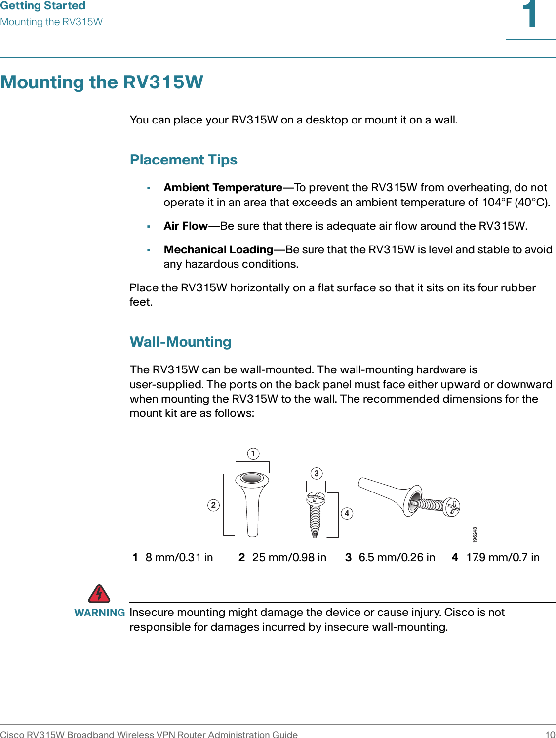 Getting StartedMounting the RV315WCisco RV315W Broadband Wireless VPN Router Administration Guide 101Mounting the RV315WYou can place your RV315W on a desktop or mount it on a wall.Placement Tips•Ambient Temperature—To prevent the RV315W from overheating, do not operate it in an area that exceeds an ambient temperature of 104°F (40°C).•Air Flow—Be sure that there is adequate air flow around the RV315W.•Mechanical Loading—Be sure that the RV315W is level and stable to avoid any hazardous conditions.Place the RV315W horizontally on a flat surface so that it sits on its four rubber feet. Wall-MountingThe RV315W can be wall-mounted. The wall-mounting hardware is user-supplied. The ports on the back panel must face either upward or downward when mounting the RV315W to the wall. The recommended dimensions for the mount kit are as follows:  WARNING Insecure mounting might damage the device or cause injury. Cisco is not responsible for damages incurred by insecure wall-mounting.18 mm/0.31 in 225 mm/0.98 in 36.5 mm/0.26 in 417.9 mm/0.7 in1243196243