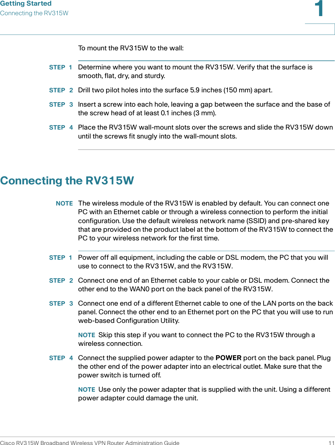 Getting StartedConnecting the RV315WCisco RV315W Broadband Wireless VPN Router Administration Guide 111To mount the RV315W to the wall:STEP 1 Determine where you want to mount the RV315W. Verify that the surface is smooth, flat, dry, and sturdy. STEP  2 Drill two pilot holes into the surface 5.9 inches (150 mm) apart. STEP  3 Insert a screw into each hole, leaving a gap between the surface and the base of the screw head of at least 0.1 inches (3 mm).STEP  4 Place the RV315W wall-mount slots over the screws and slide the RV315W down until the screws fit snugly into the wall-mount slots.Connecting the RV315WNOTE The wireless module of the RV315W is enabled by default. You can connect one PC with an Ethernet cable or through a wireless connection to perform the initial configuration. Use the default wireless network name (SSID) and pre-shared key that are provided on the product label at the bottom of the RV315W to connect the PC to your wireless network for the first time. STEP 1 Power off all equipment, including the cable or DSL modem, the PC that you will use to connect to the RV315W, and the RV315W. STEP  2 Connect one end of an Ethernet cable to your cable or DSL modem. Connect the other end to the WAN0 port on the back panel of the RV315W. STEP  3 Connect one end of a different Ethernet cable to one of the LAN ports on the back panel. Connect the other end to an Ethernet port on the PC that you will use to run web-based Configuration Utility. NOTE Skip this step if you want to connect the PC to the RV315W through a wireless connection. STEP  4 Connect the supplied power adapter to the POWER port on the back panel. Plug the other end of the power adapter into an electrical outlet. Make sure that the power switch is turned off. NOTE Use only the power adapter that is supplied with the unit. Using a different power adapter could damage the unit. 