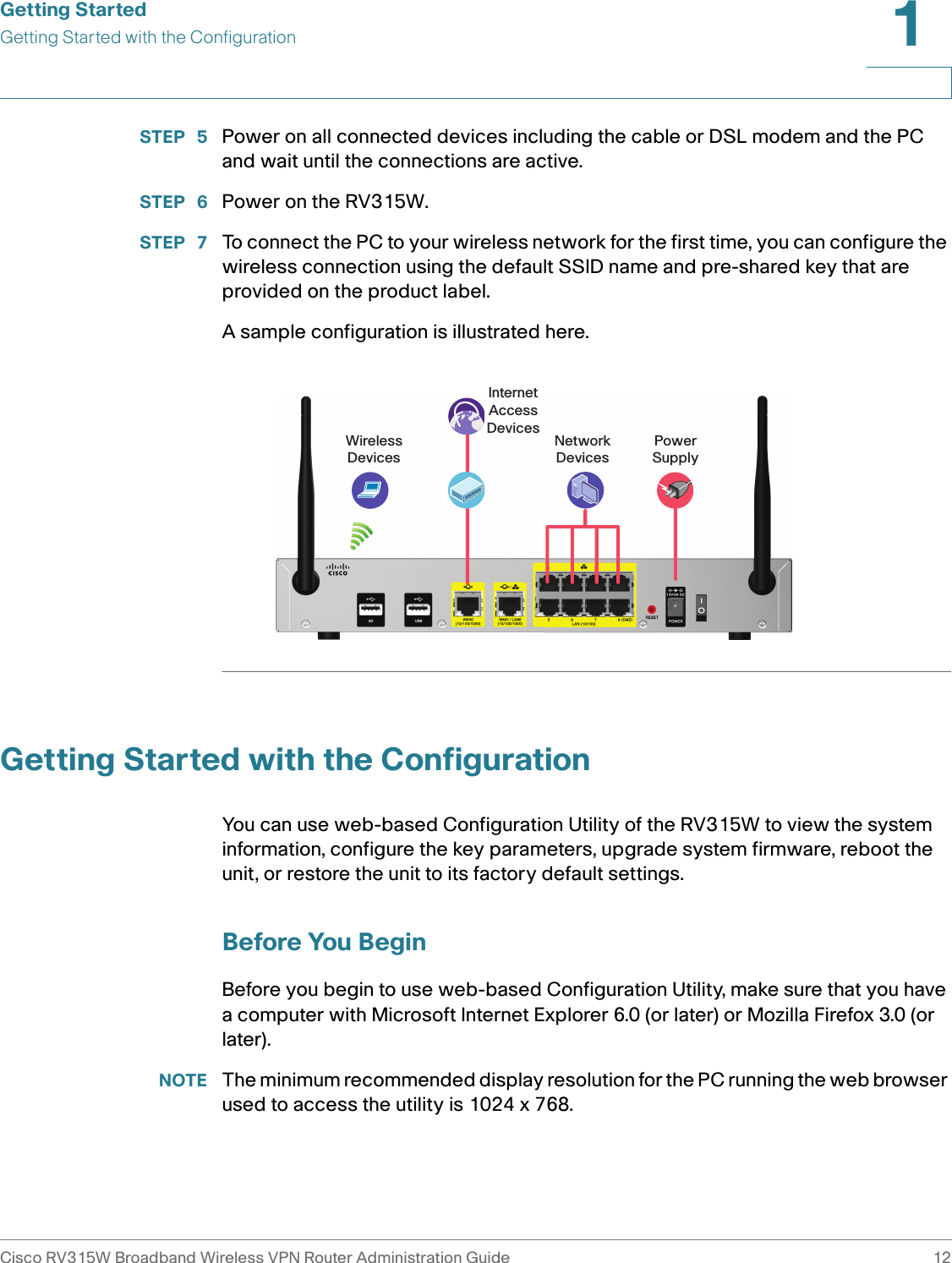 Getting StartedGetting Started with the ConfigurationCisco RV315W Broadband Wireless VPN Router Administration Guide 121STEP  5 Power on all connected devices including the cable or DSL modem and the PC and wait until the connections are active. STEP  6 Power on the RV315W. STEP  7 To connect the PC to your wireless network for the first time, you can configure the wireless connection using the default SSID name and pre-shared key that are provided on the product label. A sample configuration is illustrated here. Getting Started with the ConfigurationYou can use web-based Configuration Utility of the RV315W to view the system information, configure the key parameters, upgrade system firmware, reboot the unit, or restore the unit to its factory default settings. Before You BeginBefore you begin to use web-based Configuration Utility, make sure that you have a computer with Microsoft Internet Explorer 6.0 (or later) or Mozilla Firefox 3.0 (or later). NOTE The minimum recommended display resolution for the PC running the web browser used to access the utility is 1024 x 768.PowerSupplyInternetAccessDevices NetworkDevicesWirelessDevices
