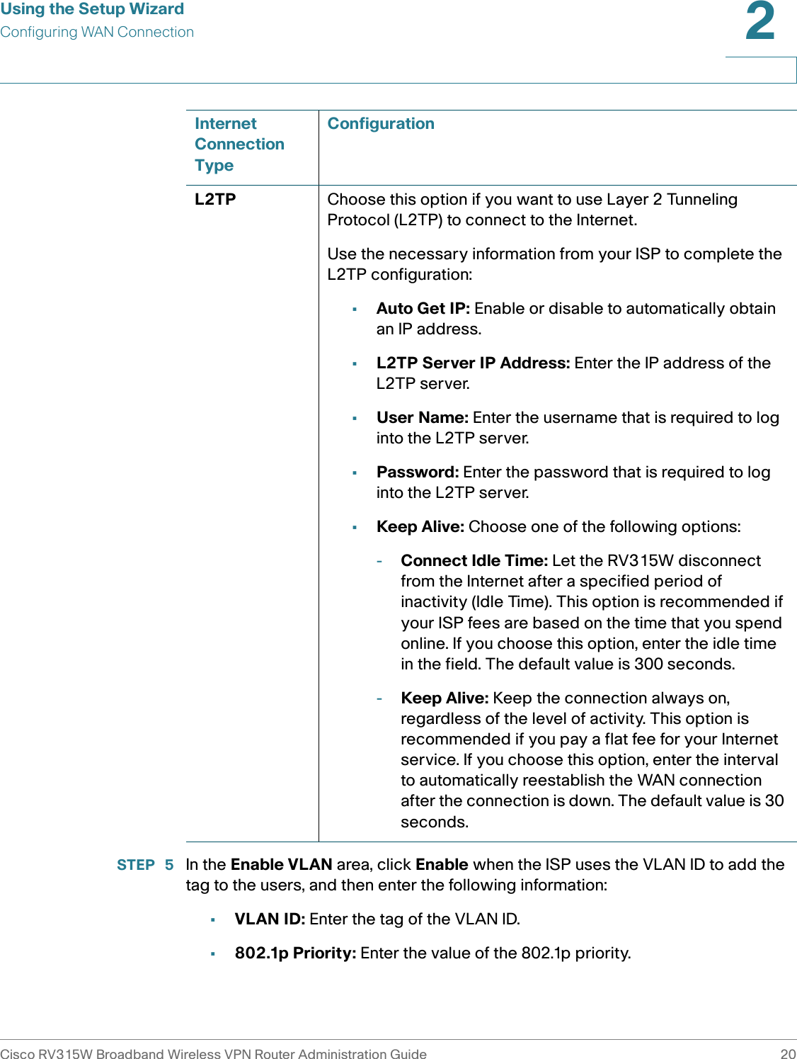 Using the Setup WizardConfiguring WAN ConnectionCisco RV315W Broadband Wireless VPN Router Administration Guide 202STEP  5 In the Enable VLAN area, click Enable when the ISP uses the VLAN ID to add the tag to the users, and then enter the following information: •VLAN ID: Enter the tag of the VLAN ID. •802.1p Priority: Enter the value of the 802.1p priority. L2TP Choose this option if you want to use Layer 2 Tunneling Protocol (L2TP) to connect to the Internet. Use the necessary information from your ISP to complete the L2TP configuration:•Auto Get IP: Enable or disable to automatically obtain an IP address. •L2TP Server IP Address: Enter the IP address of the L2TP server.•User Name: Enter the username that is required to log into the L2TP server.•Password: Enter the password that is required to log into the L2TP server.•Keep Alive: Choose one of the following options: -Connect Idle Time: Let the RV315W disconnect from the Internet after a specified period of inactivity (Idle Time). This option is recommended if your ISP fees are based on the time that you spend online. If you choose this option, enter the idle time in the field. The default value is 300 seconds.-Keep Alive: Keep the connection always on, regardless of the level of activity. This option is recommended if you pay a flat fee for your Internet service. If you choose this option, enter the interval to automatically reestablish the WAN connection after the connection is down. The default value is 30 seconds.Internet Connection TypeConfiguration