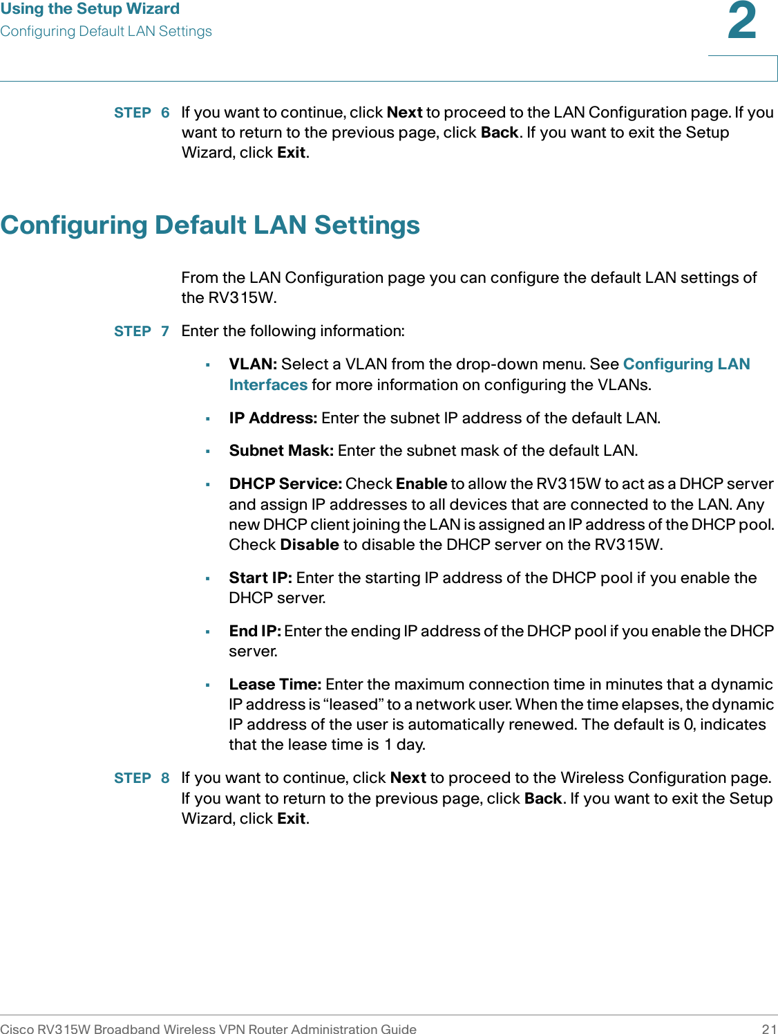 Using the Setup WizardConfiguring Default LAN SettingsCisco RV315W Broadband Wireless VPN Router Administration Guide 212STEP  6 If you want to continue, click Next to proceed to the LAN Configuration page. If you want to return to the previous page, click Back. If you want to exit the Setup Wizard, click Exit. Configuring Default LAN SettingsFrom the LAN Configuration page you can configure the default LAN settings of the RV315W.STEP  7 Enter the following information: •VLAN: Select a VLAN from the drop-down menu. See Configuring LAN Interfaces for more information on configuring the VLANs.•IP Address: Enter the subnet IP address of the default LAN.•Subnet Mask: Enter the subnet mask of the default LAN.•DHCP Service: Check Enable to allow the RV315W to act as a DHCP server and assign IP addresses to all devices that are connected to the LAN. Any new DHCP client joining the LAN is assigned an IP address of the DHCP pool. Check Disable to disable the DHCP server on the RV315W.•Start IP: Enter the starting IP address of the DHCP pool if you enable the DHCP server.•End IP: Enter the ending IP address of the DHCP pool if you enable the DHCP server.•Lease Time: Enter the maximum connection time in minutes that a dynamic IP address is “leased” to a network user. When the time elapses, the dynamic IP address of the user is automatically renewed. The default is 0, indicates that the lease time is 1 day.STEP  8 If you want to continue, click Next to proceed to the Wireless Configuration page. If you want to return to the previous page, click Back. If you want to exit the Setup Wizard, click Exit. 