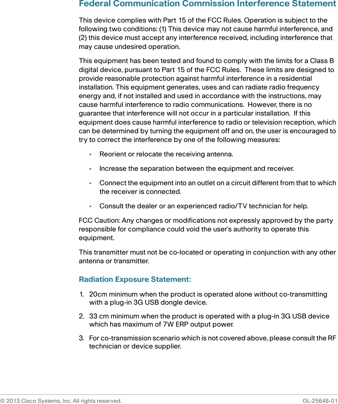 © 2013 Cisco Systems, Inc. All rights reserved.  OL-25648-01Federal Communication Commission Interference StatementThis device complies with Part 15 of the FCC Rules. Operation is subject to the following two conditions: (1) This device may not cause harmful interference, and (2) this device must accept any interference received, including interference that may cause undesired operation.This equipment has been tested and found to comply with the limits for a Class B digital device, pursuant to Part 15 of the FCC Rules.  These limits are designed to provide reasonable protection against harmful interference in a residential installation. This equipment generates, uses and can radiate radio frequency energy and, if not installed and used in accordance with the instructions, may cause harmful interference to radio communications.  However, there is no guarantee that interference will not occur in a particular installation.  If this equipment does cause harmful interference to radio or television reception, which can be determined by turning the equipment off and on, the user is encouraged to try to correct the interference by one of the following measures:•Reorient or relocate the receiving antenna.•Increase the separation between the equipment and receiver.•Connect the equipment into an outlet on a circuit different from that to which the receiver is connected.•Consult the dealer or an experienced radio/TV technician for help.FCC Caution: Any changes or modifications not expressly approved by the party responsible for compliance could void the user&apos;s authority to operate this equipment.This transmitter must not be co-located or operating in conjunction with any other antenna or transmitter.Radiation Exposure Statement:1. 20cm minimum when the product is operated alone without co-transmitting with a plug-in 3G USB dongle device.2. 33 cm minimum when the product is operated with a plug-in 3G USB device which has maximum of 7W ERP output power. 3. For co-transmission scenario which is not covered above, please consult the RF technician or device supplier. 