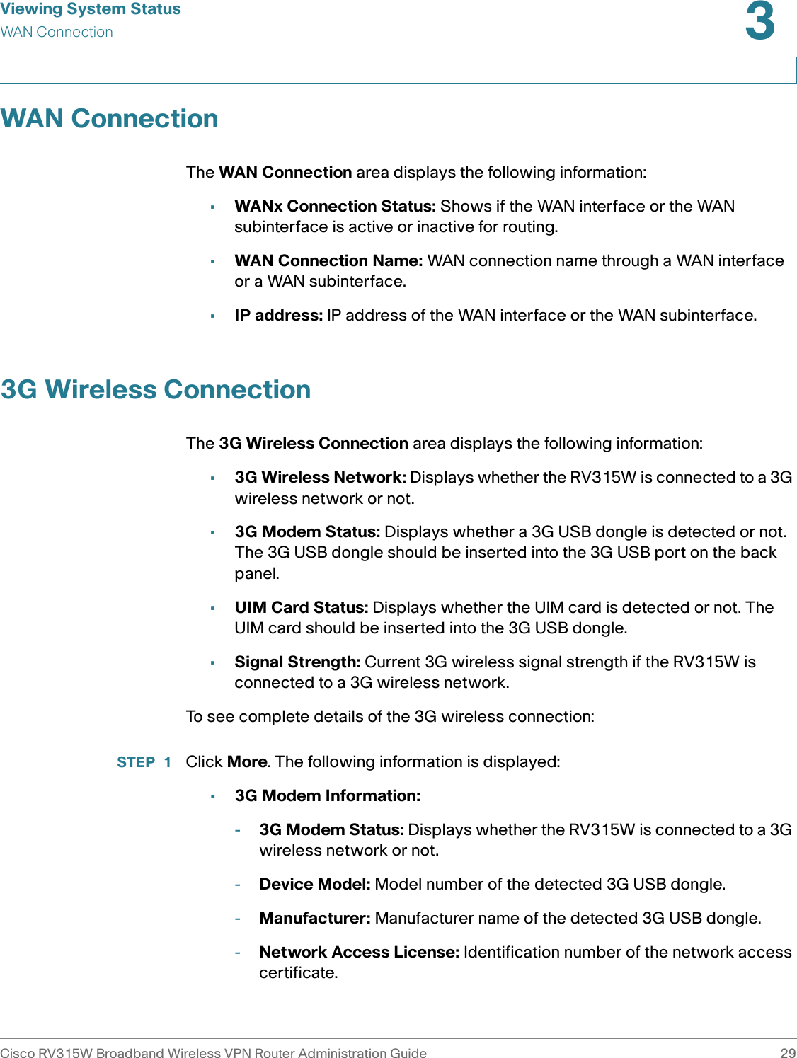 Viewing System StatusWAN ConnectionCisco RV315W Broadband Wireless VPN Router Administration Guide 293WAN ConnectionThe WAN Connection area displays the following information: •WANx Connection Status: Shows if the WAN interface or the WAN subinterface is active or inactive for routing.•WAN Connection Name: WAN connection name through a WAN interface or a WAN subinterface. •IP address: IP address of the WAN interface or the WAN subinterface.3G Wireless ConnectionThe 3G Wireless Connection area displays the following information: •3G Wireless Network: Displays whether the RV315W is connected to a 3G wireless network or not. •3G Modem Status: Displays whether a 3G USB dongle is detected or not. The 3G USB dongle should be inserted into the 3G USB port on the back panel. •UIM Card Status: Displays whether the UIM card is detected or not. The UIM card should be inserted into the 3G USB dongle. •Signal Strength: Current 3G wireless signal strength if the RV315W is connected to a 3G wireless network. To see complete details of the 3G wireless connection:STEP 1 Click More. The following information is displayed: •3G Modem Information: -3G Modem Status: Displays whether the RV315W is connected to a 3G wireless network or not.-Device Model: Model number of the detected 3G USB dongle.-Manufacturer: Manufacturer name of the detected 3G USB dongle.-Network Access License: Identification number of the network access certificate.