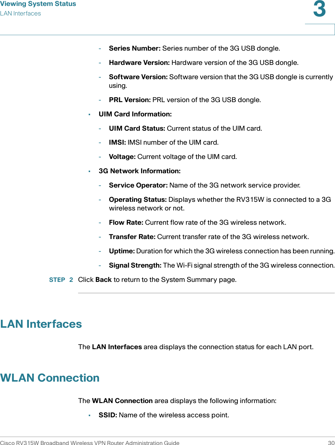 Viewing System StatusLAN InterfacesCisco RV315W Broadband Wireless VPN Router Administration Guide 303-Series Number: Series number of the 3G USB dongle.-Hardware Version: Hardware version of the 3G USB dongle.-Software Version: Software version that the 3G USB dongle is currently using. -PRL Version: PRL version of the 3G USB dongle.•UIM Card Information: -UIM Card Status: Current status of the UIM card. -IMSI: IMSI number of the UIM card.-Voltage: Current voltage of the UIM card.•3G Network Information: -Service Operator: Name of the 3G network service provider. -Operating Status: Displays whether the RV315W is connected to a 3G wireless network or not. -Flow Rate: Current flow rate of the 3G wireless network. -Transfer Rate: Current transfer rate of the 3G wireless network. -Uptime: Duration for which the 3G wireless connection has been running.-Signal Strength: The Wi-Fi signal strength of the 3G wireless connection.STEP  2 Click Back to return to the System Summary page. LAN InterfacesThe LAN Interfaces area displays the connection status for each LAN port. WLAN ConnectionThe WLAN Connection area displays the following information: •SSID: Name of the wireless access point.