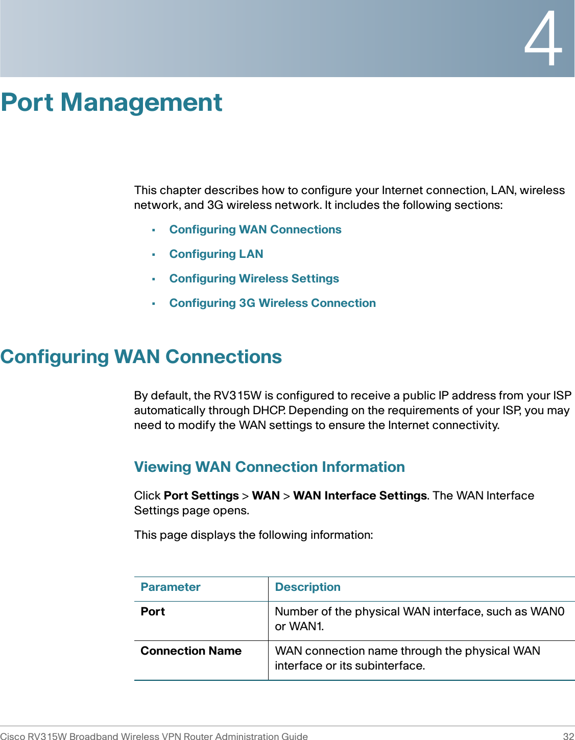 4Cisco RV315W Broadband Wireless VPN Router Administration Guide 32Port ManagementThis chapter describes how to configure your Internet connection, LAN, wireless network, and 3G wireless network. It includes the following sections:•Configuring WAN Connections•Configuring LAN•Configuring Wireless Settings•Configuring 3G Wireless ConnectionConfiguring WAN ConnectionsBy default, the RV315W is configured to receive a public IP address from your ISP automatically through DHCP. Depending on the requirements of your ISP, you may need to modify the WAN settings to ensure the Internet connectivity. Viewing WAN Connection InformationClick Port Settings &gt; WAN &gt; WAN Interface Settings. The WAN Interface Settings page opens.This page displays the following information: Parameter DescriptionPort Number of the physical WAN interface, such as WAN0 or WAN1.Connection Name WAN connection name through the physical WAN interface or its subinterface.