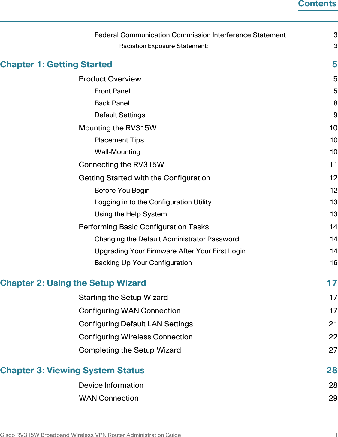 Cisco RV315W Broadband Wireless VPN Router Administration Guide 1ContentsFederal Communication Commission Interference Statement 3Radiation Exposure Statement: 3Chapter 1: Getting Started 5Product Overview 5Front Panel 5Back Panel 8Default Settings 9Mounting the RV315W 10Placement Tips 10Wall-Mounting 10Connecting the RV315W 11Getting Started with the Configuration 12Before You Begin 12Logging in to the Configuration Utility 13Using the Help System 13Performing Basic Configuration Tasks 14Changing the Default Administrator Password 14Upgrading Your Firmware After Your First Login 14Backing Up Your Configuration 16Chapter 2: Using the Setup Wizard 17Starting the Setup Wizard 17Configuring WAN Connection 17Configuring Default LAN Settings 21Configuring Wireless Connection 22Completing the Setup Wizard 27Chapter 3: Viewing System Status 28Device Information 28WAN Connection 29