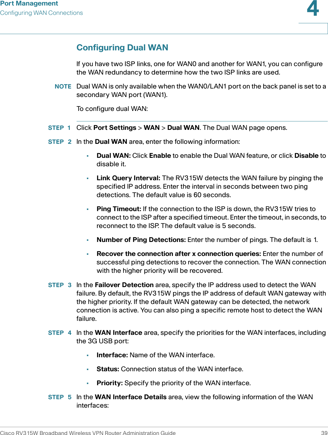 Port ManagementConfiguring WAN ConnectionsCisco RV315W Broadband Wireless VPN Router Administration Guide 394Configuring Dual WANIf you have two ISP links, one for WAN0 and another for WAN1, you can configure the WAN redundancy to determine how the two ISP links are used. NOTE Dual WAN is only available when the WAN0/LAN1 port on the back panel is set to a secondary WAN port (WAN1).To configure dual WAN: STEP 1 Click Port Settings &gt; WAN &gt; Dual WAN. The Dual WAN page opens.STEP  2 In the Dual WAN area, enter the following information: •Dual WAN: Click Enable to enable the Dual WAN feature, or click Disable to disable it. •Link Query Interval: The RV315W detects the WAN failure by pinging the specified IP address. Enter the interval in seconds between two ping detections. The default value is 60 seconds. •Ping Timeout: If the connection to the ISP is down, the RV315W tries to connect to the ISP after a specified timeout. Enter the timeout, in seconds, to reconnect to the ISP. The default value is 5 seconds.•Number of Ping Detections: Enter the number of pings. The default is 1. •Recover the connection after x connection queries: Enter the number of successful ping detections to recover the connection. The WAN connection with the higher priority will be recovered. STEP  3 In the Failover Detection area, specify the IP address used to detect the WAN failure. By default, the RV315W pings the IP address of default WAN gateway with the higher priority. If the default WAN gateway can be detected, the network connection is active. You can also ping a specific remote host to detect the WAN failure. STEP  4 In the WAN Interface area, specify the priorities for the WAN interfaces, including the 3G USB port: •Interface: Name of the WAN interface. •Status: Connection status of the WAN interface.•Priority: Specify the priority of the WAN interface.STEP  5 In the WAN Interface Details area, view the following information of the WAN interfaces: 