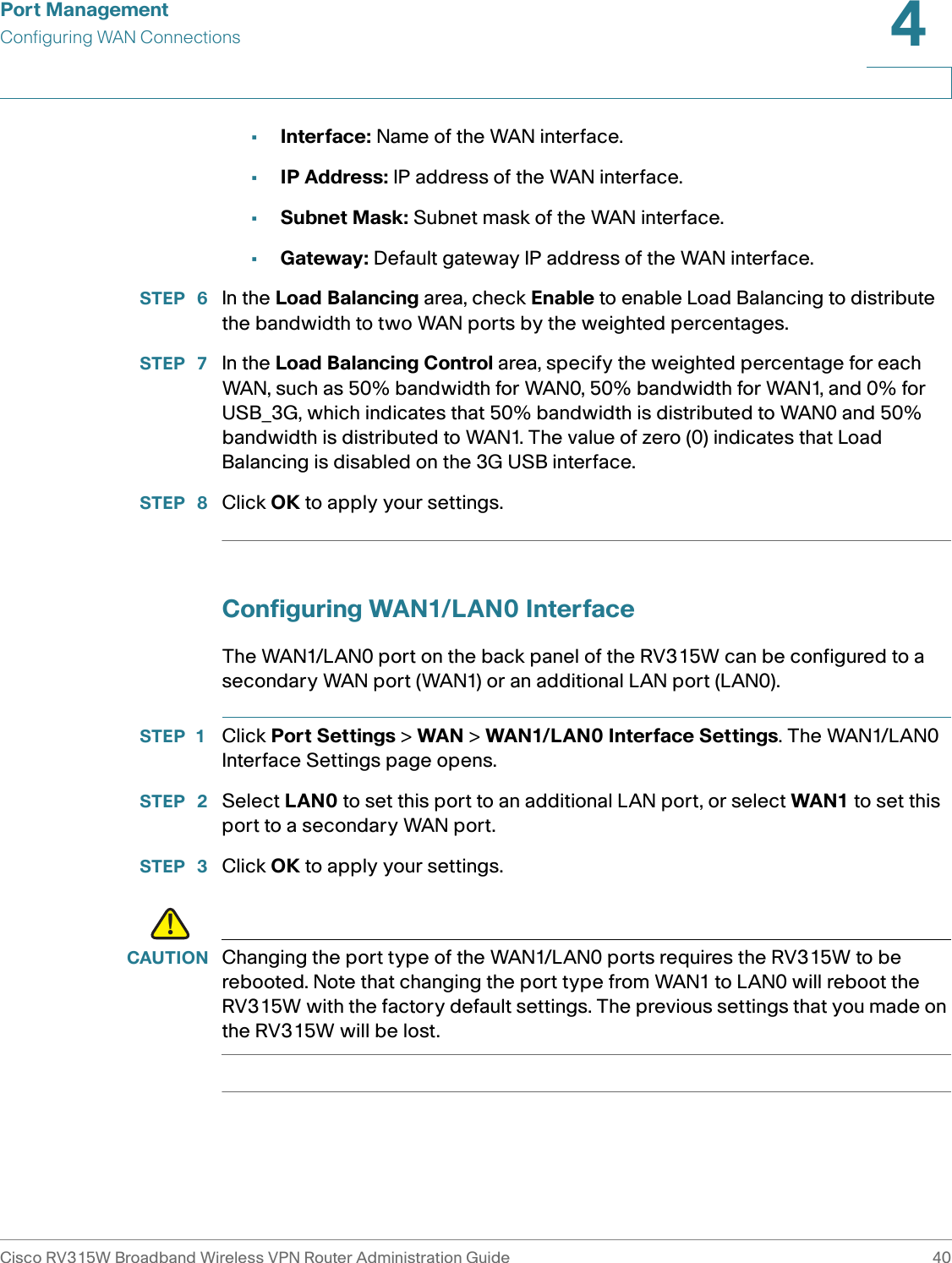 Port ManagementConfiguring WAN ConnectionsCisco RV315W Broadband Wireless VPN Router Administration Guide 404•Interface: Name of the WAN interface. •IP Address: IP address of the WAN interface. •Subnet Mask: Subnet mask of the WAN interface. •Gateway: Default gateway IP address of the WAN interface. STEP  6 In the Load Balancing area, check Enable to enable Load Balancing to distribute the bandwidth to two WAN ports by the weighted percentages. STEP  7 In the Load Balancing Control area, specify the weighted percentage for each WAN, such as 50% bandwidth for WAN0, 50% bandwidth for WAN1, and 0% for USB_3G, which indicates that 50% bandwidth is distributed to WAN0 and 50% bandwidth is distributed to WAN1. The value of zero (0) indicates that Load Balancing is disabled on the 3G USB interface. STEP  8 Click OK to apply your settings. Configuring WAN1/LAN0 InterfaceThe WAN1/LAN0 port on the back panel of the RV315W can be configured to a secondary WAN port (WAN1) or an additional LAN port (LAN0).STEP 1 Click Port Settings &gt; WAN &gt; WAN1/LAN0 Interface Settings. The WAN1/LAN0 Interface Settings page opens.STEP  2 Select LAN0 to set this port to an additional LAN port, or select WAN1 to set this port to a secondary WAN port. STEP  3 Click OK to apply your settings. !CAUTION Changing the port type of the WAN1/LAN0 ports requires the RV315W to be rebooted. Note that changing the port type from WAN1 to LAN0 will reboot the RV315W with the factory default settings. The previous settings that you made on the RV315W will be lost. 