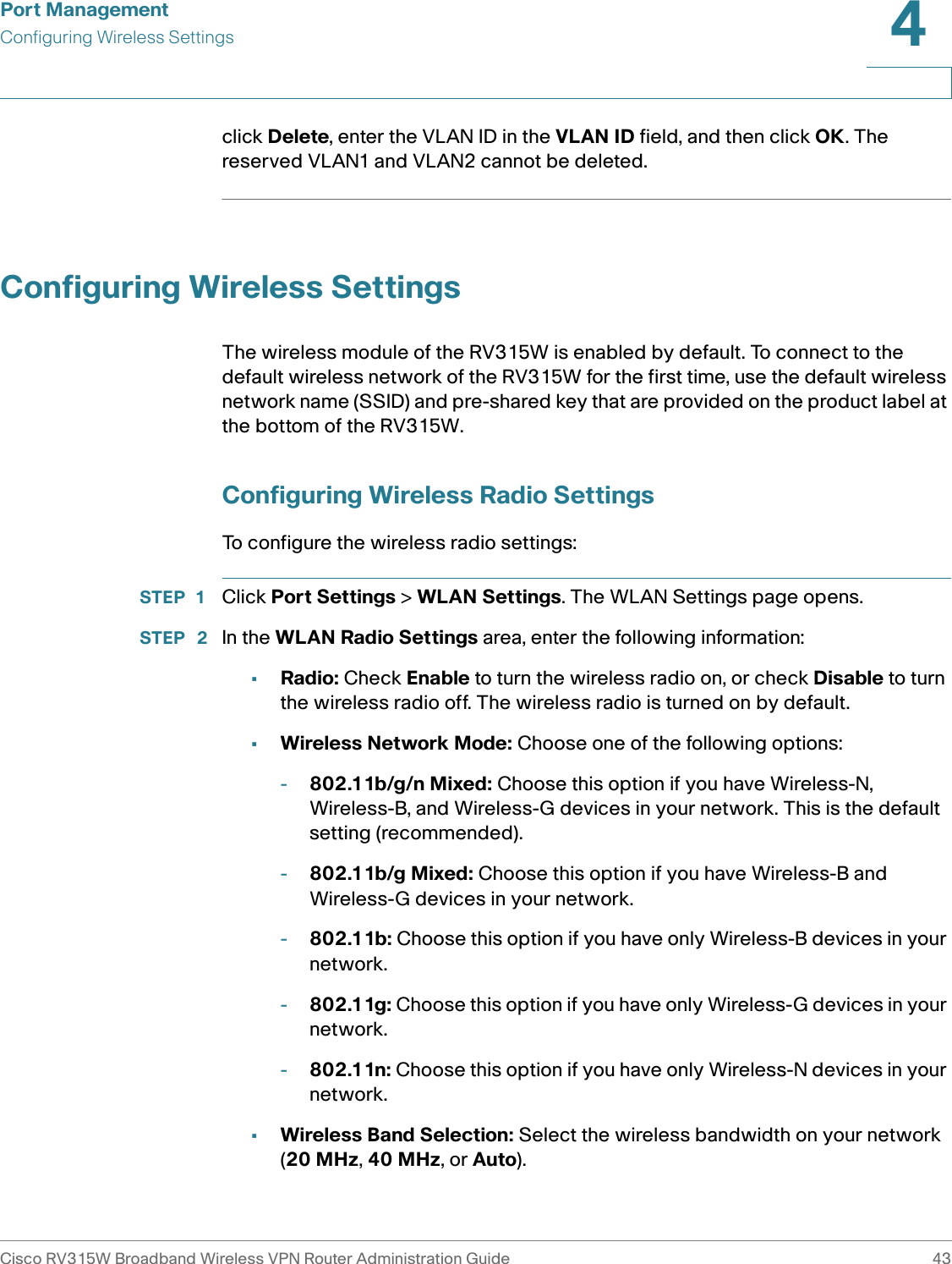 Port ManagementConfiguring Wireless SettingsCisco RV315W Broadband Wireless VPN Router Administration Guide 434click Delete, enter the VLAN ID in the VLAN ID field, and then click OK. The reserved VLAN1 and VLAN2 cannot be deleted. Configuring Wireless SettingsThe wireless module of the RV315W is enabled by default. To connect to the default wireless network of the RV315W for the first time, use the default wireless network name (SSID) and pre-shared key that are provided on the product label at the bottom of the RV315W. Configuring Wireless Radio SettingsTo configure the wireless radio settings: STEP 1 Click Port Settings &gt; WLAN Settings. The WLAN Settings page opens.STEP  2 In the WLAN Radio Settings area, enter the following information: •Radio: Check Enable to turn the wireless radio on, or check Disable to turn the wireless radio off. The wireless radio is turned on by default.•Wireless Network Mode: Choose one of the following options: -802.11b/g/n Mixed: Choose this option if you have Wireless-N, Wireless-B, and Wireless-G devices in your network. This is the default setting (recommended).-802.11b/g Mixed: Choose this option if you have Wireless-B and Wireless-G devices in your network.-802.11b: Choose this option if you have only Wireless-B devices in your network.-802.11g: Choose this option if you have only Wireless-G devices in your network.-802.11n: Choose this option if you have only Wireless-N devices in your network.•Wireless Band Selection: Select the wireless bandwidth on your network (20 MHz, 40 MHz, or Auto).