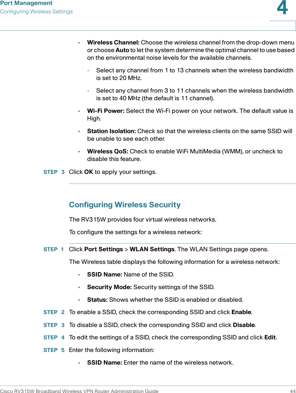 Port ManagementConfiguring Wireless SettingsCisco RV315W Broadband Wireless VPN Router Administration Guide 444•Wireless Channel: Choose the wireless channel from the drop-down menu or choose Auto to let the system determine the optimal channel to use based on the environmental noise levels for the available channels. -Select any channel from 1 to 13 channels when the wireless bandwidth is set to 20 MHz. -Select any channel from 3 to 11 channels when the wireless bandwidth is set to 40 MHz (the default is 11 channel). •Wi-Fi Power: Select the Wi-Fi power on your network. The default value is High. •Station Isolation: Check so that the wireless clients on the same SSID will be unable to see each other. •Wireless QoS: Check to enable WiFi MultiMedia (WMM), or uncheck to disable this feature. STEP  3 Click OK to apply your settings. Configuring Wireless SecurityThe RV315W provides four virtual wireless networks. To configure the settings for a wireless network: STEP 1 Click Port Settings &gt; WLAN Settings. The WLAN Settings page opens.The Wireless table displays the following information for a wireless network: •SSID Name: Name of the SSID. •Security Mode: Security settings of the SSID. •Status: Shows whether the SSID is enabled or disabled.STEP  2 To enable a SSID, check the corresponding SSID and click Enable. STEP  3 To disable a SSID, check the corresponding SSID and click Disable. STEP  4 To edit the settings of a SSID, check the corresponding SSID and click Edit. STEP  5 Enter the following information: •SSID Name: Enter the name of the wireless network.