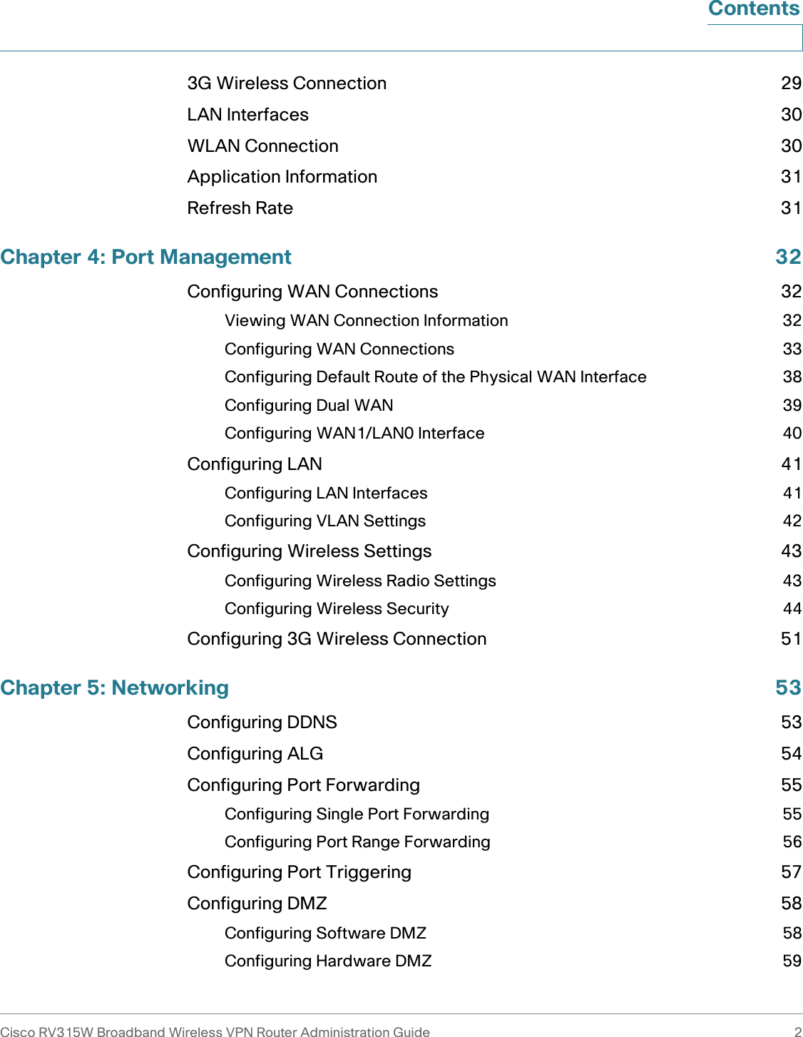 Cisco RV315W Broadband Wireless VPN Router Administration Guide 2Contents3G Wireless Connection 29LAN Interfaces 30WLAN Connection 30Application Information 31Refresh Rate 31Chapter 4: Port Management 32Configuring WAN Connections 32Viewing WAN Connection Information 32Configuring WAN Connections 33Configuring Default Route of the Physical WAN Interface 38Configuring Dual WAN 39Configuring WAN1/LAN0 Interface 40Configuring LAN 41Configuring LAN Interfaces 41Configuring VLAN Settings 42Configuring Wireless Settings 43Configuring Wireless Radio Settings 43Configuring Wireless Security 44Configuring 3G Wireless Connection 51Chapter 5: Networking 53Configuring DDNS 53Configuring ALG 54Configuring Port Forwarding 55Configuring Single Port Forwarding 55Configuring Port Range Forwarding 56Configuring Port Triggering 57Configuring DMZ 58Configuring Software DMZ 58Configuring Hardware DMZ 59