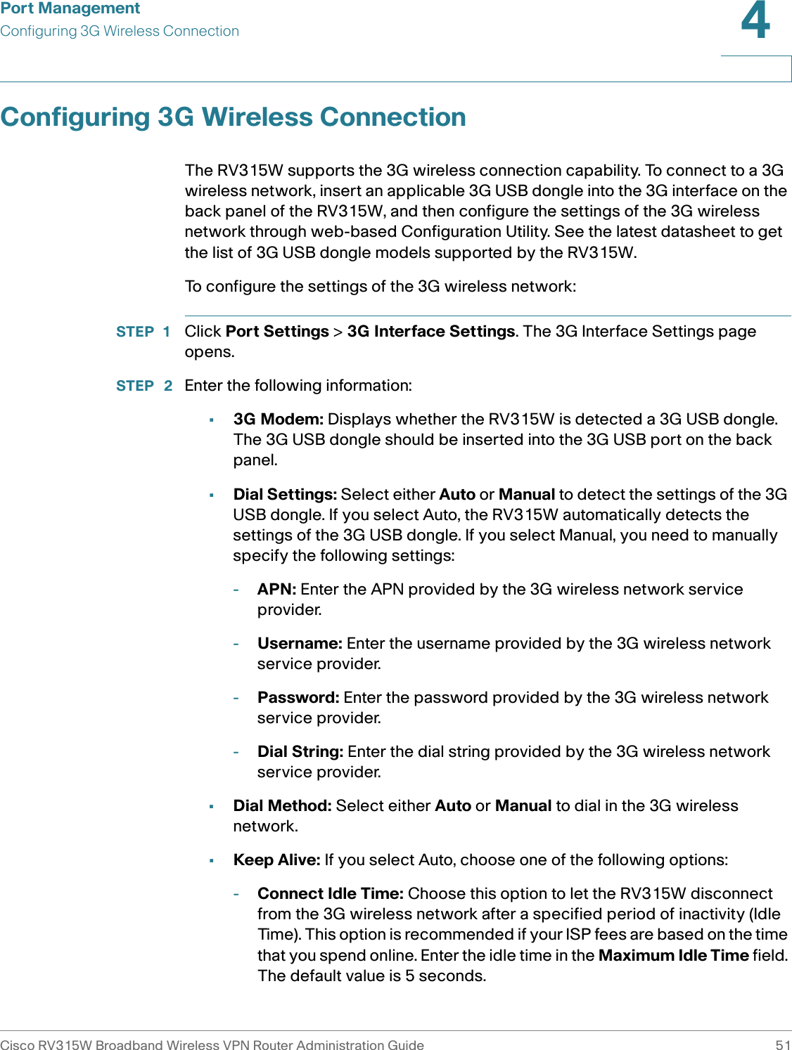 Port ManagementConfiguring 3G Wireless ConnectionCisco RV315W Broadband Wireless VPN Router Administration Guide 514Configuring 3G Wireless ConnectionThe RV315W supports the 3G wireless connection capability. To connect to a 3G wireless network, insert an applicable 3G USB dongle into the 3G interface on the back panel of the RV315W, and then configure the settings of the 3G wireless network through web-based Configuration Utility. See the latest datasheet to get the list of 3G USB dongle models supported by the RV315W. To configure the settings of the 3G wireless network: STEP 1 Click Port Settings &gt; 3G Interface Settings. The 3G Interface Settings page opens.STEP  2 Enter the following information: •3G Modem: Displays whether the RV315W is detected a 3G USB dongle. The 3G USB dongle should be inserted into the 3G USB port on the back panel.•Dial Settings: Select either Auto or Manual to detect the settings of the 3G USB dongle. If you select Auto, the RV315W automatically detects the settings of the 3G USB dongle. If you select Manual, you need to manually specify the following settings: -APN: Enter the APN provided by the 3G wireless network service provider. -Username: Enter the username provided by the 3G wireless network service provider. -Password: Enter the password provided by the 3G wireless network service provider. -Dial String: Enter the dial string provided by the 3G wireless network service provider.•Dial Method: Select either Auto or Manual to dial in the 3G wireless network.•Keep Alive: If you select Auto, choose one of the following options: -Connect Idle Time: Choose this option to let the RV315W disconnect from the 3G wireless network after a specified period of inactivity (Idle Time). This option is recommended if your ISP fees are based on the time that you spend online. Enter the idle time in the Maximum Idle Time field. The default value is 5 seconds.
