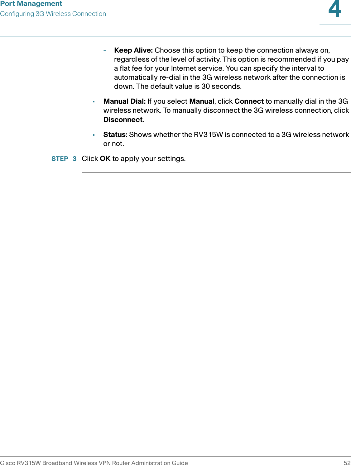 Port ManagementConfiguring 3G Wireless ConnectionCisco RV315W Broadband Wireless VPN Router Administration Guide 524-Keep Alive: Choose this option to keep the connection always on, regardless of the level of activity. This option is recommended if you pay a flat fee for your Internet service. You can specify the interval to automatically re-dial in the 3G wireless network after the connection is down. The default value is 30 seconds.•Manual Dial: If you select Manual, click Connect to manually dial in the 3G wireless network. To manually disconnect the 3G wireless connection, click Disconnect. •Status: Shows whether the RV315W is connected to a 3G wireless network or not.STEP  3 Click OK to apply your settings. 