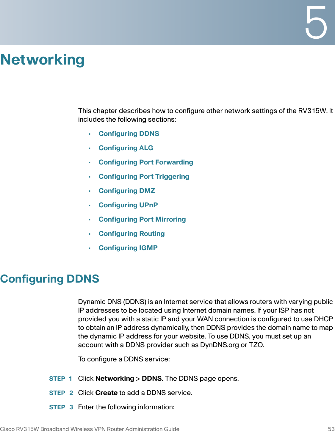 5Cisco RV315W Broadband Wireless VPN Router Administration Guide 53NetworkingThis chapter describes how to configure other network settings of the RV315W. It includes the following sections: •Configuring DDNS•Configuring ALG•Configuring Port Forwarding•Configuring Port Triggering•Configuring DMZ•Configuring UPnP•Configuring Port Mirroring•Configuring Routing•Configuring IGMPConfiguring DDNSDynamic DNS (DDNS) is an Internet service that allows routers with varying public IP addresses to be located using Internet domain names. If your ISP has not provided you with a static IP and your WAN connection is configured to use DHCP to obtain an IP address dynamically, then DDNS provides the domain name to map the dynamic IP address for your website. To use DDNS, you must set up an account with a DDNS provider such as DynDNS.org or TZO. To configure a DDNS service: STEP 1 Click Networking &gt; DDNS. The DDNS page opens.STEP  2 Click Create to add a DDNS service. STEP  3 Enter the following information: 