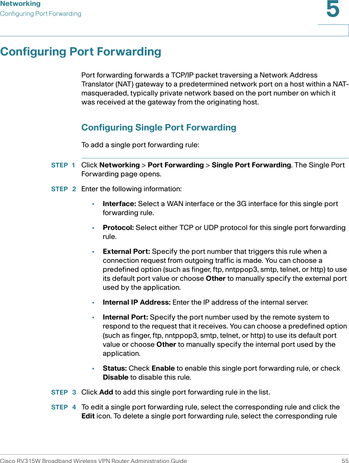 NetworkingConfiguring Port ForwardingCisco RV315W Broadband Wireless VPN Router Administration Guide 555Configuring Port ForwardingPort forwarding forwards a TCP/IP packet traversing a Network Address Translator (NAT) gateway to a predetermined network port on a host within a NAT-masqueraded, typically private network based on the port number on which it was received at the gateway from the originating host.Configuring Single Port ForwardingTo add a single port forwarding rule:STEP 1 Click Networking &gt; Port Forwarding &gt; Single Port Forwarding. The Single Port Forwarding page opens.STEP  2 Enter the following information: •Interface: Select a WAN interface or the 3G interface for this single port forwarding rule.•Protocol: Select either TCP or UDP protocol for this single port forwarding rule. •External Port: Specify the port number that triggers this rule when a connection request from outgoing traffic is made. You can choose a predefined option (such as finger, ftp, nntppop3, smtp, telnet, or http) to use its default port value or choose Other to manually specify the external port used by the application. •Internal IP Address: Enter the IP address of the internal server. •Internal Port: Specify the port number used by the remote system to respond to the request that it receives. You can choose a predefined option (such as finger, ftp, nntppop3, smtp, telnet, or http) to use its default port value or choose Other to manually specify the internal port used by the application. •Status: Check Enable to enable this single port forwarding rule, or check Disable to disable this rule. STEP  3 Click Add to add this single port forwarding rule in the list. STEP  4 To edit a single port forwarding rule, select the corresponding rule and click the Edit icon. To delete a single port forwarding rule, select the corresponding rule 