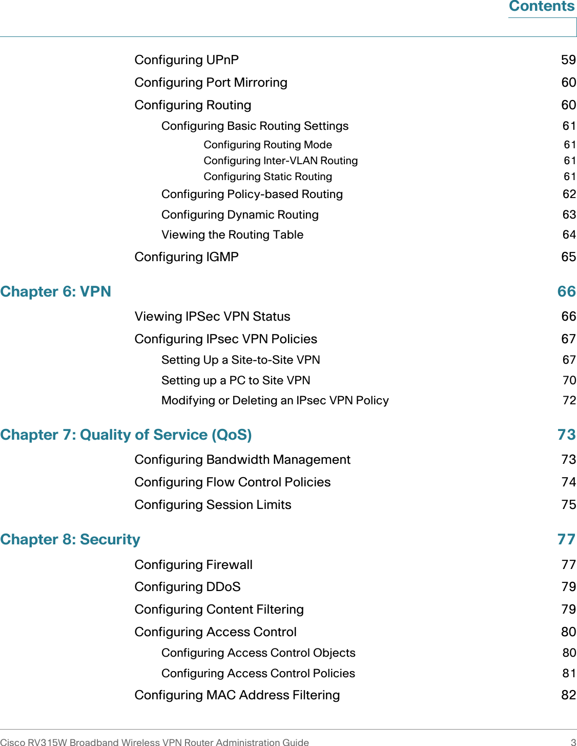 Cisco RV315W Broadband Wireless VPN Router Administration Guide 3ContentsConfiguring UPnP 59Configuring Port Mirroring 60Configuring Routing 60Configuring Basic Routing Settings 61Configuring Routing Mode 61Configuring Inter-VLAN Routing 61Configuring Static Routing 61Configuring Policy-based Routing 62Configuring Dynamic Routing 63Viewing the Routing Table 64Configuring IGMP 65Chapter 6: VPN 66Viewing IPSec VPN Status 66Configuring IPsec VPN Policies 67Setting Up a Site-to-Site VPN 67Setting up a PC to Site VPN 70Modifying or Deleting an IPsec VPN Policy 72Chapter 7: Quality of Service (QoS) 73Configuring Bandwidth Management 73Configuring Flow Control Policies 74Configuring Session Limits 75Chapter 8: Security 77Configuring Firewall 77Configuring DDoS 79Configuring Content Filtering 79Configuring Access Control 80Configuring Access Control Objects 80Configuring Access Control Policies 81Configuring MAC Address Filtering 82