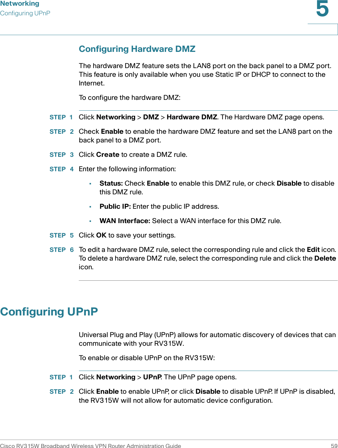 NetworkingConfiguring UPnPCisco RV315W Broadband Wireless VPN Router Administration Guide 595Configuring Hardware DMZThe hardware DMZ feature sets the LAN8 port on the back panel to a DMZ port. This feature is only available when you use Static IP or DHCP to connect to the Internet. To configure the hardware DMZ: STEP 1 Click Networking &gt; DMZ &gt; Hardware DMZ. The Hardware DMZ page opens.STEP  2 Check Enable to enable the hardware DMZ feature and set the LAN8 part on the back panel to a DMZ port. STEP  3 Click Create to create a DMZ rule.STEP  4 Enter the following information: •Status: Check Enable to enable this DMZ rule, or check Disable to disable this DMZ rule.•Public IP: Enter the public IP address.•WAN Interface: Select a WAN interface for this DMZ rule.STEP  5 Click OK to save your settings. STEP  6 To edit a hardware DMZ rule, select the corresponding rule and click the Edit icon. To delete a hardware DMZ rule, select the corresponding rule and click the Delete icon.Configuring UPnPUniversal Plug and Play (UPnP) allows for automatic discovery of devices that can communicate with your RV315W. To enable or disable UPnP on the RV315W: STEP 1 Click Networking &gt; UPnP. The UPnP page opens.STEP  2 Click Enable to enable UPnP, or click Disable to disable UPnP. If UPnP is disabled, the RV315W will not allow for automatic device configuration.