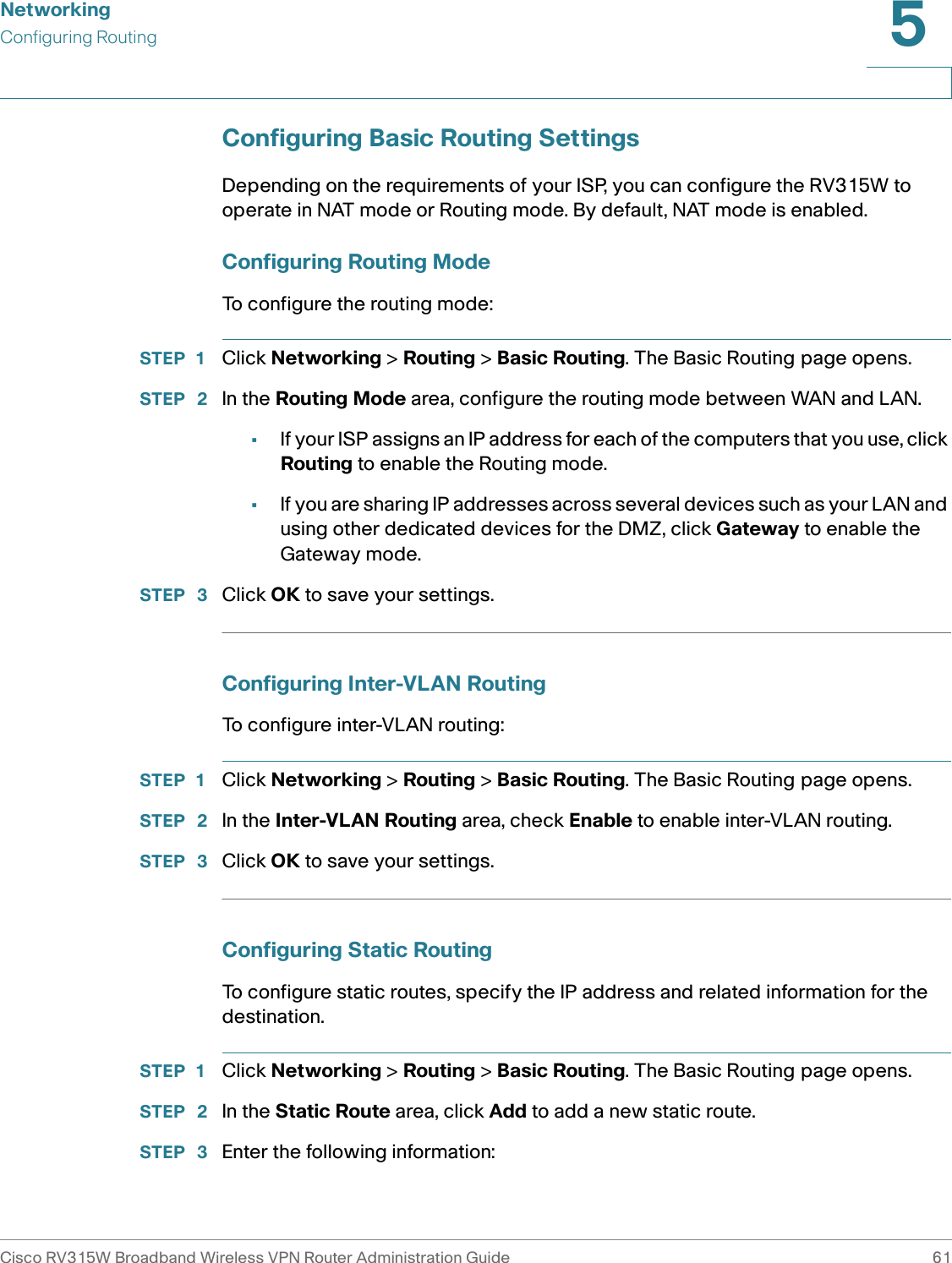NetworkingConfiguring RoutingCisco RV315W Broadband Wireless VPN Router Administration Guide 615Configuring Basic Routing SettingsDepending on the requirements of your ISP, you can configure the RV315W to operate in NAT mode or Routing mode. By default, NAT mode is enabled. Configuring Routing ModeTo configure the routing mode: STEP 1 Click Networking &gt; Routing &gt; Basic Routing. The Basic Routing page opens.STEP  2 In the Routing Mode area, configure the routing mode between WAN and LAN. •If your ISP assigns an IP address for each of the computers that you use, click Routing to enable the Routing mode. •If you are sharing IP addresses across several devices such as your LAN and using other dedicated devices for the DMZ, click Gateway to enable the Gateway mode. STEP  3 Click OK to save your settings.Configuring Inter-VLAN RoutingTo configure inter-VLAN routing: STEP 1 Click Networking &gt; Routing &gt; Basic Routing. The Basic Routing page opens.STEP  2 In the Inter-VLAN Routing area, check Enable to enable inter-VLAN routing.STEP  3 Click OK to save your settings.Configuring Static RoutingTo configure static routes, specify the IP address and related information for the destination. STEP 1 Click Networking &gt; Routing &gt; Basic Routing. The Basic Routing page opens.STEP  2 In the Static Route area, click Add to add a new static route.STEP  3 Enter the following information: 