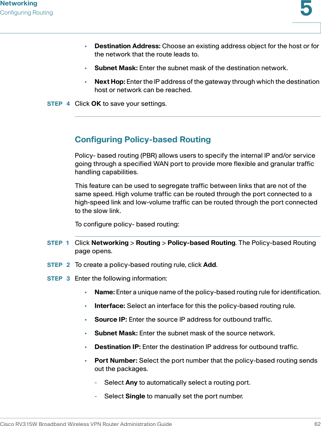 NetworkingConfiguring RoutingCisco RV315W Broadband Wireless VPN Router Administration Guide 625•Destination Address: Choose an existing address object for the host or for the network that the route leads to. •Subnet Mask: Enter the subnet mask of the destination network. •Next Hop: Enter the IP address of the gateway through which the destination host or network can be reached. STEP  4 Click OK to save your settings.Configuring Policy-based RoutingPolicy- based routing (PBR) allows users to specify the internal IP and/or service going through a specified WAN port to provide more flexible and granular traffic handling capabilities. This feature can be used to segregate traffic between links that are not of the same speed. High volume traffic can be routed through the port connected to a high-speed link and low-volume traffic can be routed through the port connected to the slow link.To configure policy- based routing: STEP 1 Click Networking &gt; Routing &gt; Policy-based Routing. The Policy-based Routing page opens.STEP  2 To create a policy-based routing rule, click Add.STEP  3 Enter the following information: •Name: Enter a unique name of the policy-based routing rule for identification.•Interface: Select an interface for this the policy-based routing rule. •Source IP: Enter the source IP address for outbound traffic. •Subnet Mask: Enter the subnet mask of the source network. •Destination IP: Enter the destination IP address for outbound traffic. •Port Number: Select the port number that the policy-based routing sends out the packages. -Select Any to automatically select a routing port.-Select Single to manually set the port number.