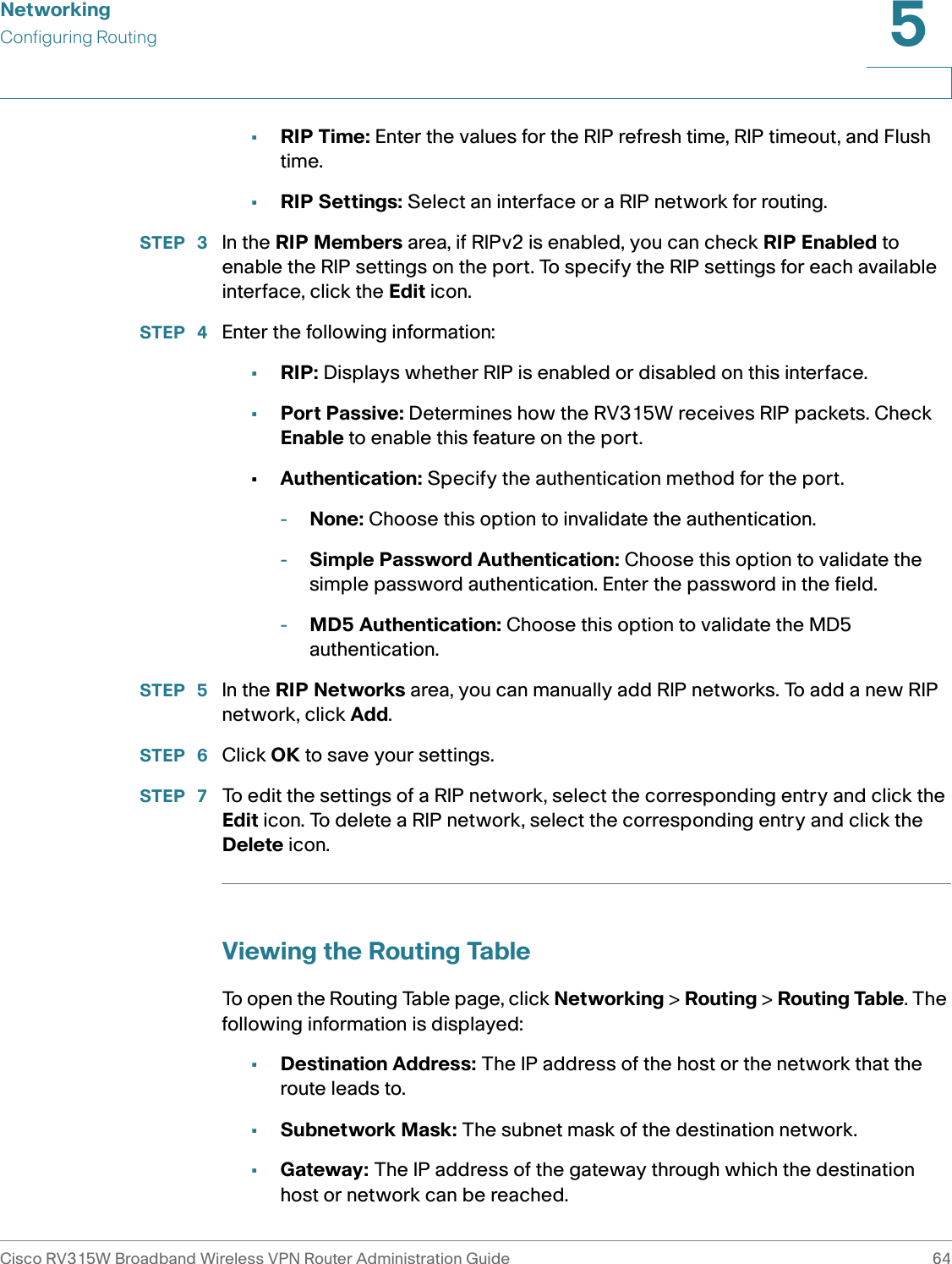 NetworkingConfiguring RoutingCisco RV315W Broadband Wireless VPN Router Administration Guide 645•RIP Time: Enter the values for the RIP refresh time, RIP timeout, and Flush time. •RIP Settings: Select an interface or a RIP network for routing. STEP  3 In the RIP Members area, if RIPv2 is enabled, you can check RIP Enabled to enable the RIP settings on the port. To specify the RIP settings for each available interface, click the Edit icon. STEP  4 Enter the following information: •RIP: Displays whether RIP is enabled or disabled on this interface. •Port Passive: Determines how the RV315W receives RIP packets. Check Enable to enable this feature on the port. •Authentication: Specify the authentication method for the port. -None: Choose this option to invalidate the authentication.-Simple Password Authentication: Choose this option to validate the simple password authentication. Enter the password in the field.-MD5 Authentication: Choose this option to validate the MD5 authentication. STEP  5 In the RIP Networks area, you can manually add RIP networks. To add a new RIP network, click Add. STEP  6 Click OK to save your settings.STEP  7 To edit the settings of a RIP network, select the corresponding entry and click the Edit icon. To delete a RIP network, select the corresponding entry and click the Delete icon.Viewing the Routing TableTo open the Routing Table page, click Networking &gt; Routing &gt; Routing Table. The following information is displayed:•Destination Address: The IP address of the host or the network that the route leads to. •Subnetwork Mask: The subnet mask of the destination network. •Gateway: The IP address of the gateway through which the destination host or network can be reached. 