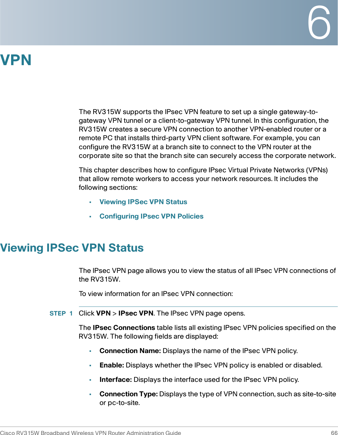 6Cisco RV315W Broadband Wireless VPN Router Administration Guide 66VPNThe RV315W supports the IPsec VPN feature to set up a single gateway-to-gateway VPN tunnel or a client-to-gateway VPN tunnel. In this configuration, the RV315W creates a secure VPN connection to another VPN-enabled router or a remote PC that installs third-party VPN client software. For example, you can configure the RV315W at a branch site to connect to the VPN router at the corporate site so that the branch site can securely access the corporate network. This chapter describes how to configure IPsec Virtual Private Networks (VPNs) that allow remote workers to access your network resources. It includes the following sections:•Viewing IPSec VPN Status•Configuring IPsec VPN PoliciesViewing IPSec VPN StatusThe IPsec VPN page allows you to view the status of all IPsec VPN connections of the RV315W. To view information for an IPsec VPN connection: STEP 1 Click VPN &gt; IPsec VPN. The IPsec VPN page opens. The IPsec Connections table lists all existing IPsec VPN policies specified on the RV315W. The following fields are displayed: •Connection Name: Displays the name of the IPsec VPN policy.•Enable: Displays whether the IPsec VPN policy is enabled or disabled.•Interface: Displays the interface used for the IPsec VPN policy. •Connection Type: Displays the type of VPN connection, such as site-to-site or pc-to-site. 