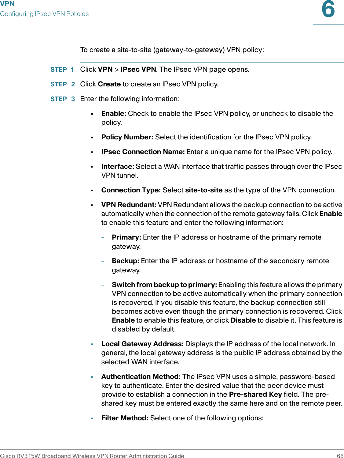 VPNConfiguring IPsec VPN PoliciesCisco RV315W Broadband Wireless VPN Router Administration Guide 686To create a site-to-site (gateway-to-gateway) VPN policy: STEP 1 Click VPN &gt; IPsec VPN. The IPsec VPN page opens. STEP  2 Click Create to create an IPsec VPN policy. STEP  3 Enter the following information: •Enable: Check to enable the IPsec VPN policy, or uncheck to disable the policy. •Policy Number: Select the identification for the IPsec VPN policy.•IPsec Connection Name: Enter a unique name for the IPsec VPN policy. •Interface: Select a WAN interface that traffic passes through over the IPsec VPN tunnel. •Connection Type: Select site-to-site as the type of the VPN connection.•VPN Redundant: VPN Redundant allows the backup connection to be active automatically when the connection of the remote gateway fails. Click Enable to enable this feature and enter the following information: -Primary: Enter the IP address or hostname of the primary remote gateway. -Backup: Enter the IP address or hostname of the secondary remote gateway. -Switch from backup to primary: Enabling this feature allows the primary VPN connection to be active automatically when the primary connection is recovered. If you disable this feature, the backup connection still becomes active even though the primary connection is recovered. Click Enable to enable this feature, or click Disable to disable it. This feature is disabled by default. •Local Gateway Address: Displays the IP address of the local network. In general, the local gateway address is the public IP address obtained by the selected WAN interface. •Authentication Method: The IPsec VPN uses a simple, password-based key to authenticate. Enter the desired value that the peer device must provide to establish a connection in the Pre-shared Key field. The pre-shared key must be entered exactly the same here and on the remote peer. •Filter Method: Select one of the following options: 