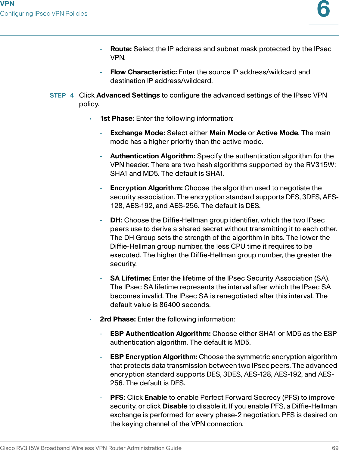 VPNConfiguring IPsec VPN PoliciesCisco RV315W Broadband Wireless VPN Router Administration Guide 696-Route: Select the IP address and subnet mask protected by the IPsec VPN. -Flow Characteristic: Enter the source IP address/wildcard and destination IP address/wildcard.STEP  4 Click Advanced Settings to configure the advanced settings of the IPsec VPN policy. •1st Phase: Enter the following information: -Exchange Mode: Select either Main Mode or Active Mode. The main mode has a higher priority than the active mode. -Authentication Algorithm: Specify the authentication algorithm for the VPN header. There are two hash algorithms supported by the RV315W: SHA1 and MD5. The default is SHA1. -Encryption Algorithm: Choose the algorithm used to negotiate the security association. The encryption standard supports DES, 3DES, AES-128, AES-192, and AES-256. The default is DES.-DH: Choose the Diffie-Hellman group identifier, which the two IPsec peers use to derive a shared secret without transmitting it to each other. The DH Group sets the strength of the algorithm in bits. The lower the Diffie-Hellman group number, the less CPU time it requires to be executed. The higher the Diffie-Hellman group number, the greater the security. -SA Lifetime: Enter the lifetime of the IPsec Security Association (SA). The IPsec SA lifetime represents the interval after which the IPsec SA becomes invalid. The IPsec SA is renegotiated after this interval. The default value is 86400 seconds. •2rd Phase: Enter the following information: -ESP Authentication Algorithm: Choose either SHA1 or MD5 as the ESP authentication algorithm. The default is MD5. -ESP Encryption Algorithm: Choose the symmetric encryption algorithm that protects data transmission between two IPsec peers. The advanced encryption standard supports DES, 3DES, AES-128, AES-192, and AES-256. The default is DES. -PFS: Click Enable to enable Perfect Forward Secrecy (PFS) to improve security, or click Disable to disable it. If you enable PFS, a Diffie-Hellman exchange is performed for every phase-2 negotiation. PFS is desired on the keying channel of the VPN connection. 