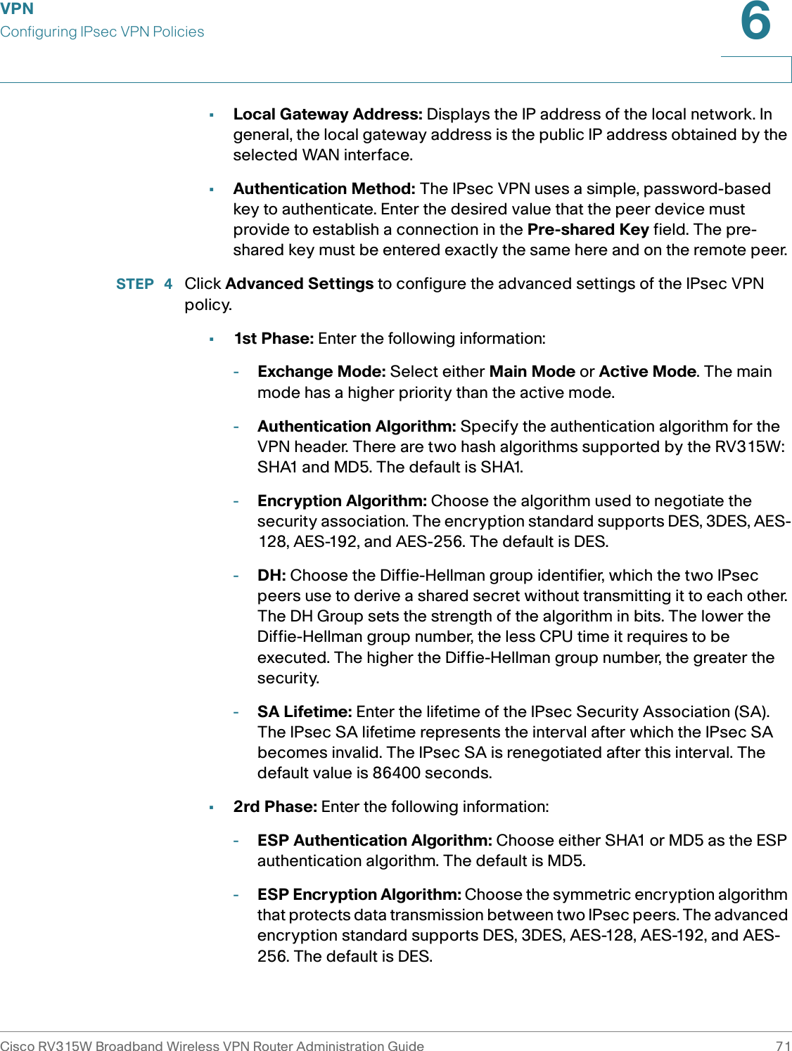 VPNConfiguring IPsec VPN PoliciesCisco RV315W Broadband Wireless VPN Router Administration Guide 716•Local Gateway Address: Displays the IP address of the local network. In general, the local gateway address is the public IP address obtained by the selected WAN interface. •Authentication Method: The IPsec VPN uses a simple, password-based key to authenticate. Enter the desired value that the peer device must provide to establish a connection in the Pre-shared Key field. The pre-shared key must be entered exactly the same here and on the remote peer. STEP  4 Click Advanced Settings to configure the advanced settings of the IPsec VPN policy. •1st Phase: Enter the following information: -Exchange Mode: Select either Main Mode or Active Mode. The main mode has a higher priority than the active mode. -Authentication Algorithm: Specify the authentication algorithm for the VPN header. There are two hash algorithms supported by the RV315W: SHA1 and MD5. The default is SHA1. -Encryption Algorithm: Choose the algorithm used to negotiate the security association. The encryption standard supports DES, 3DES, AES-128, AES-192, and AES-256. The default is DES.-DH: Choose the Diffie-Hellman group identifier, which the two IPsec peers use to derive a shared secret without transmitting it to each other. The DH Group sets the strength of the algorithm in bits. The lower the Diffie-Hellman group number, the less CPU time it requires to be executed. The higher the Diffie-Hellman group number, the greater the security. -SA Lifetime: Enter the lifetime of the IPsec Security Association (SA). The IPsec SA lifetime represents the interval after which the IPsec SA becomes invalid. The IPsec SA is renegotiated after this interval. The default value is 86400 seconds. •2rd Phase: Enter the following information: -ESP Authentication Algorithm: Choose either SHA1 or MD5 as the ESP authentication algorithm. The default is MD5. -ESP Encryption Algorithm: Choose the symmetric encryption algorithm that protects data transmission between two IPsec peers. The advanced encryption standard supports DES, 3DES, AES-128, AES-192, and AES-256. The default is DES. 