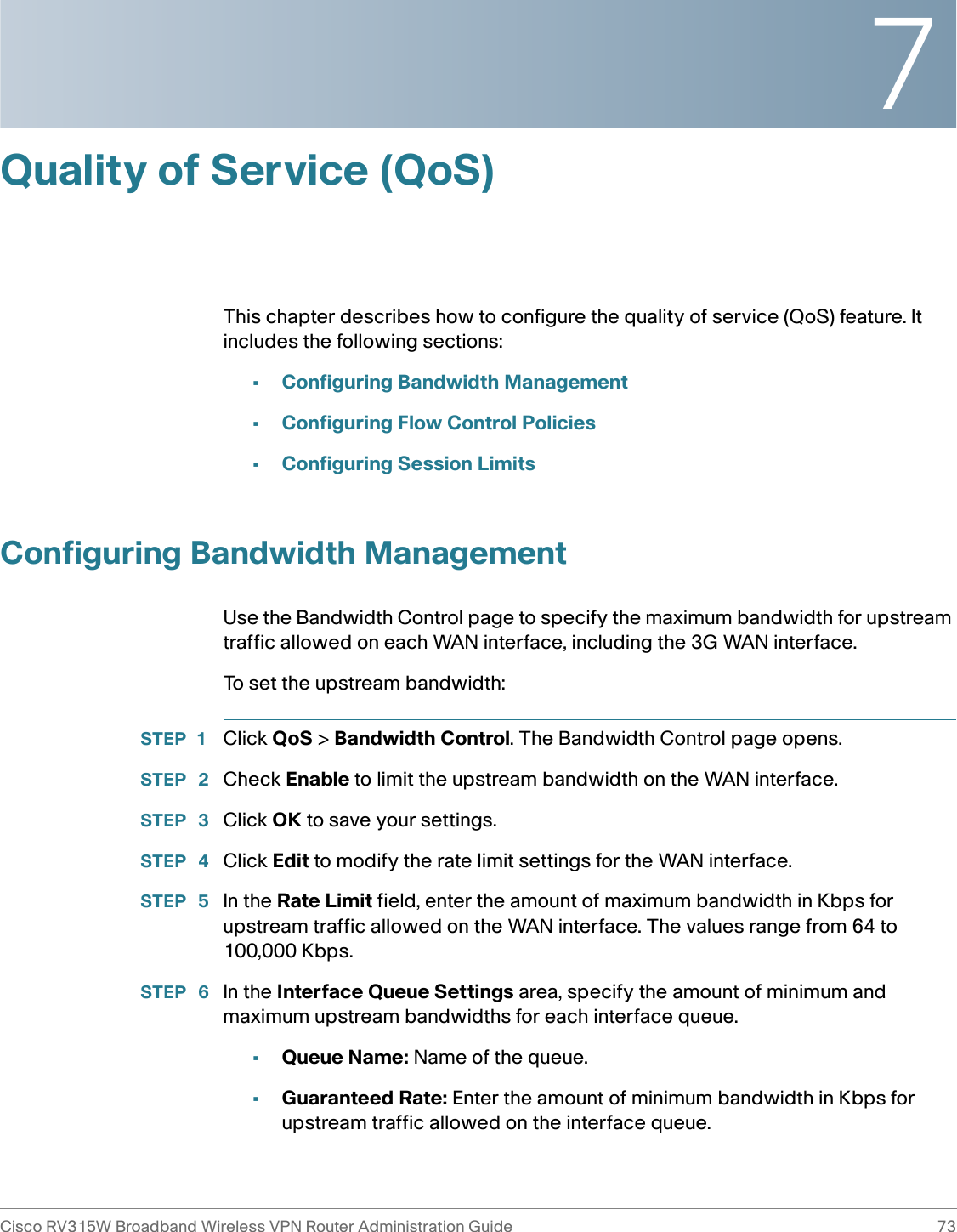 7Cisco RV315W Broadband Wireless VPN Router Administration Guide 73Quality of Service (QoS)This chapter describes how to configure the quality of service (QoS) feature. It includes the following sections:•Configuring Bandwidth Management•Configuring Flow Control Policies•Configuring Session LimitsConfiguring Bandwidth ManagementUse the Bandwidth Control page to specify the maximum bandwidth for upstream traffic allowed on each WAN interface, including the 3G WAN interface.To set the upstream bandwidth:STEP 1 Click QoS &gt; Bandwidth Control. The Bandwidth Control page opens.STEP  2 Check Enable to limit the upstream bandwidth on the WAN interface. STEP  3 Click OK to save your settings. STEP  4 Click Edit to modify the rate limit settings for the WAN interface. STEP  5 In the Rate Limit field, enter the amount of maximum bandwidth in Kbps for upstream traffic allowed on the WAN interface. The values range from 64 to 100,000 Kbps. STEP  6 In the Interface Queue Settings area, specify the amount of minimum and maximum upstream bandwidths for each interface queue. •Queue Name: Name of the queue. •Guaranteed Rate: Enter the amount of minimum bandwidth in Kbps for upstream traffic allowed on the interface queue.