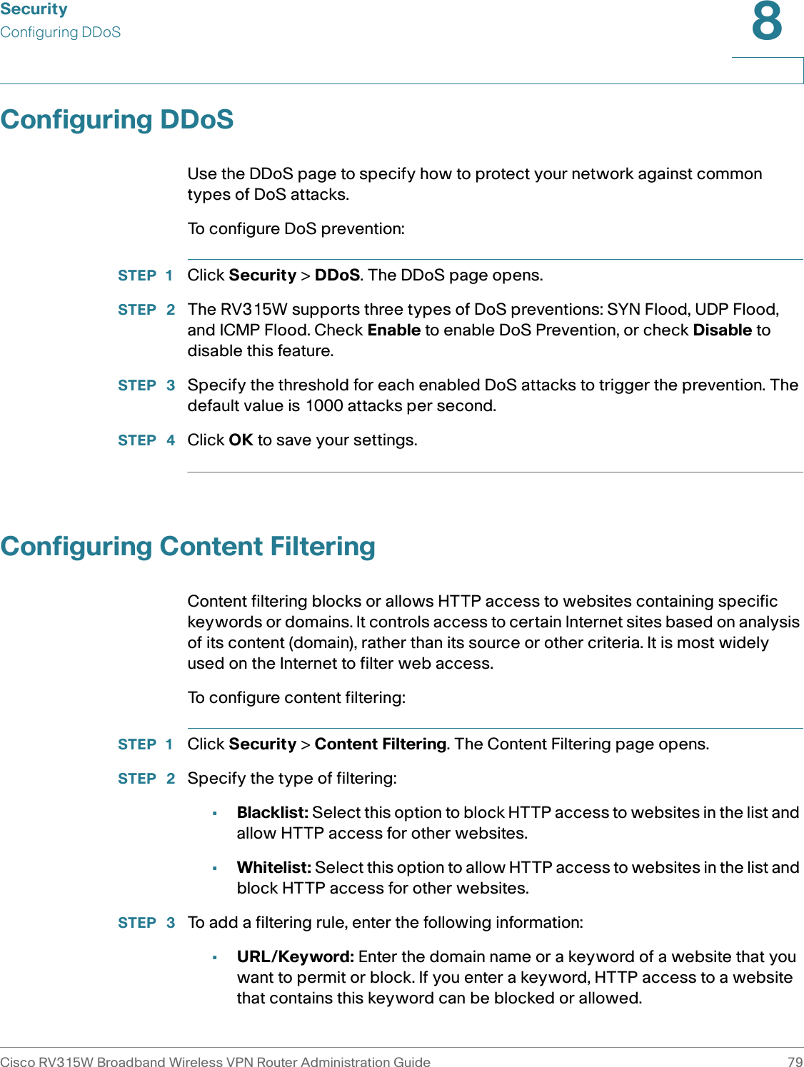 SecurityConfiguring DDoSCisco RV315W Broadband Wireless VPN Router Administration Guide 798Configuring DDoSUse the DDoS page to specify how to protect your network against common types of DoS attacks.To configure DoS prevention: STEP 1 Click Security &gt; DDoS. The DDoS page opens.STEP  2 The RV315W supports three types of DoS preventions: SYN Flood, UDP Flood, and ICMP Flood. Check Enable to enable DoS Prevention, or check Disable to disable this feature. STEP  3 Specify the threshold for each enabled DoS attacks to trigger the prevention. The default value is 1000 attacks per second. STEP  4 Click OK to save your settings.Configuring Content FilteringContent filtering blocks or allows HTTP access to websites containing specific keywords or domains. It controls access to certain Internet sites based on analysis of its content (domain), rather than its source or other criteria. It is most widely used on the Internet to filter web access.To configure content filtering: STEP 1 Click Security &gt; Content Filtering. The Content Filtering page opens.STEP  2 Specify the type of filtering: •Blacklist: Select this option to block HTTP access to websites in the list and allow HTTP access for other websites. •Whitelist: Select this option to allow HTTP access to websites in the list and block HTTP access for other websites. STEP  3 To add a filtering rule, enter the following information: •URL/Keyword: Enter the domain name or a keyword of a website that you want to permit or block. If you enter a keyword, HTTP access to a website that contains this keyword can be blocked or allowed. 