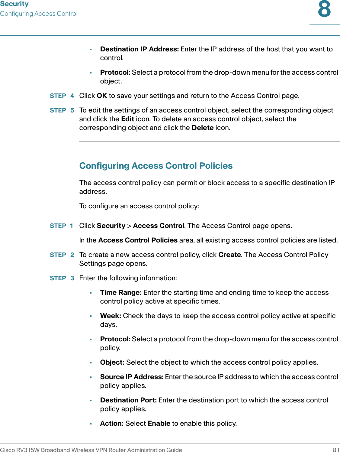 SecurityConfiguring Access ControlCisco RV315W Broadband Wireless VPN Router Administration Guide 818•Destination IP Address: Enter the IP address of the host that you want to control. •Protocol: Select a protocol from the drop-down menu for the access control object. STEP  4 Click OK to save your settings and return to the Access Control page.STEP  5 To edit the settings of an access control object, select the corresponding object and click the Edit icon. To delete an access control object, select the corresponding object and click the Delete icon.Configuring Access Control PoliciesThe access control policy can permit or block access to a specific destination IP address. To configure an access control policy: STEP 1 Click Security &gt; Access Control. The Access Control page opens.In the Access Control Policies area, all existing access control policies are listed. STEP  2 To create a new access control policy, click Create. The Access Control Policy Settings page opens.STEP  3 Enter the following information: •Time Range: Enter the starting time and ending time to keep the access control policy active at specific times. •Week: Check the days to keep the access control policy active at specific days. •Protocol: Select a protocol from the drop-down menu for the access control policy. •Object: Select the object to which the access control policy applies.•Source IP Address: Enter the source IP address to which the access control policy applies.•Destination Port: Enter the destination port to which the access control policy applies.•Action: Select Enable to enable this policy. 